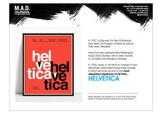 In 1957, a big year for Neo-Grotesque
sans serifs, as Frutiger’s Univers as well as
Folio were released.
Haas Foundry released Max Miedinger’s
Neue Haas Grotesk, which drew heavily
on Schelter and Akzidenz Grotesks.
In 1960, Haas, in an effort to market it more
effectively, rebranded Neue Haas Grotesk
to what we know as one of the most
ubiquitous typefaces of all time...
HELVETICA
Many people love Helvetica so much that they’ll hang
prints of vintage Helvetica specimens as decoration.
 