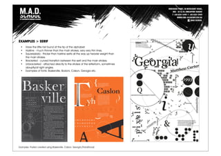 Examples: Posters created using Baskerville, Calson, Georgia (Transitional)
EXAMPLES > SERIF
• Have the little tail found at the tip of the alphabet.
• Hairline - much thinner than the main strokes, very very thin lines.
• Square(slab) - thicker than hairline serifs all the way up heavier weight than
the main strokes.
• Bracketed - curved transition between the serif and the main strokes.
• Unbracketed - attached directly to the strokes of the letterform, sometimes
abruptly/at right angles.
• Examples of fonts: Baskerville, Bodoni, Calson, Georgia etc.
 