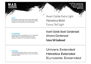 LIGHT
The opposite of bold, light has a thinner stroke weight
than roman. Again, there may be levels and naming
variations such as ultra-thin, thin, and ultra-light.
CONDENSED
Sometimes termed ‘compressed’, this is a horizontally
thinner version of a typeface. May have its own
variations in stroke, such as ultra-light condensed.
EXTENDED
A horizontally extended version of the roman, again
may have stroke variations. Much more common with
sans-serif families.
Avant Garde Extra Light
Helvetica Bold
Futura Std Light
Avant Garde Book Condensed
Univers Condensed
Futura Std Condensed
Univers Extended
Helvetica Extended
Eurostile Extended
 