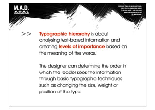 Typographic hierarchy is about
analysing text-based information and
creating levels of importance based on
the meaning of the words.
The designer can determine the order in
which the reader sees the information
through basic typographic techniques
such as changing the size, weight or
position of the type.
>>
 