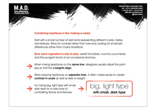 Combining typefaces is like making a salad.
Start with a small number of elements representing different colors, tastes,
and textures. Strive for contrast rather than harmony, looking for emphatic
differences rather than mushy transitions.
Give each ingredient a role to play: sweet tomatoes, crunchy cucumbers,
and the pungent shock of an occasional anchovy.
When mixing typefaces on the same line, designers usually adjust the point
size so that the x-heights align.
When placing typefaces on separate lines, it often makes sense to create
contrast in scale as well as style or weight.
Try mixing big, light type with small,
dark type for a criss-cross of
contrasting flavors and textures.
big, light type
with small, dark type
 