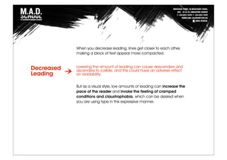 When you decrease leading, lines get closer to each other,
making a block of text appear more compacted.
Lowering the amount of leading can cause descenders and
ascenders to collide, and this could have an adverse effect
on readability.
But as a visual style, low amounts of leading can increase the
pace of the reader and invoke the feeling of cramped
conditions and claustrophobia, which can be desired when
you are using type in this expressive manner.
Decreased
Leading
 