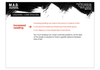 Increasing leading can reduce the pace of a piece of text;
it can slow the reader by introducing more white space.
It can display a more relaxed feel in text blocks.
Too much leading can cause continuity problems, as the eyes
of the reader is required to travel a greater distance between
lines of text.
Increased
Leading
LEADING / LINE SPACING
 