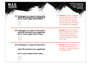 • Example 1 is set to a negative
value (a value that is smaller
than the type size). You can
see the ascenders colliding
with descenders and its effects
on readability and aesthetics.
• Example 2 is set at an often-
recommended value, which is
120% of the type size. This
means that if your font size is
10pt, then leading should be
set at 12pt.
• Example 3 is set to 200% of
the type size. You’ll notice the
disruption in the pace and flow
of reading the text.
 