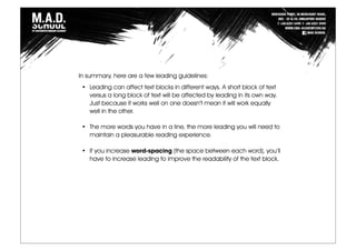 In summary, here are a few leading guidelines:
• Leading can affect text blocks in different ways. A short block of text
versus a long block of text will be affected by leading in its own way.
Just because it works well on one doesn’t mean it will work equally
well in the other.
• The more words you have in a line, the more leading you will need to
maintain a pleasurable reading experience.
• If you increase word-spacing (the space between each word), you’ll
have to increase leading to improve the readability of the text block.
 