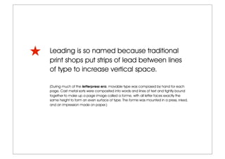 Leading is so named because traditional
print shops put strips of lead between lines
of type to increase vertical space.
(During much of the letterpress era, movable type was composed by hand for each
page. Cast metal sorts were composited into words and lines of text and tightly bound
together to make up a page image called a forme, with all letter faces exactly the
same height to form an even surface of type. The forme was mounted in a press, inked,
and an impression made on paper.)
 