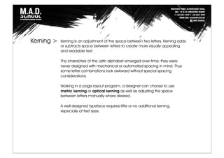 Kerning is an adjustment of the space between two letters. Kerning adds
or subtracts space between letters to create more visually appealing
and readable text.
The characters of the Latin alphabet emerged over time; they were
never designed with mechanical or automated spacing in mind. Thus
some letter combinations look awkward without special spacing
considerations.
Working in a page layout program, a designer can choose to use
metric kerning or optical kerning as well as adjusting the space
between letters manually where desired.
A well-designed typeface requires little or no additional kerning,
especially at text sizes.
Kerning >
 