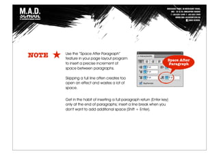 Use the “Space After Paragraph”
feature in your page layout program
to insert a precise increment of
space between paragraphs.
Skipping a full line often creates too
open an effect and wastes a lot of
space.
NOTE
Get in the habit of inserting a full paragraph return (Enter key)
only at the end of paragraphs; insert a line break when you
don't want to add additional space (Shift + Enter).
Space After
Paragraph
 