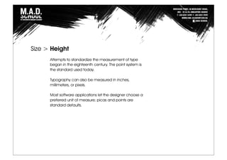 Attempts to standardize the measurement of type
began in the eighteenth century. The point system is
the standard used today.
Typography can also be measured in inches,
millimeters, or pixels.
Most software applications let the designer choose a
preferred unit of measure; picas and points are
standard defaults.
Size > Height
 