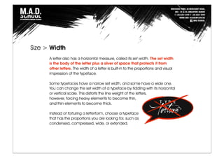 A letter also has a horizontal measure, called its set width. The set width
is the body of the letter plus a sliver of space that protects it from
other letters. The width of a letter is built-in to the proportions and visual
impression of the typeface.
Some typefaces have a narrow set width, and some have a wide one.
You can change the set width of a typeface by fiddling with its horizontal
or vertical scale. This distorts the line weight of the letters,
however, forcing heavy elements to become thin,
and thin elements to become thick.
Instead of torturing a letterform, choose a typeface
that has the proportions you are looking for, such as
condensed, compressed, wide, or extended.
Size > Width
 