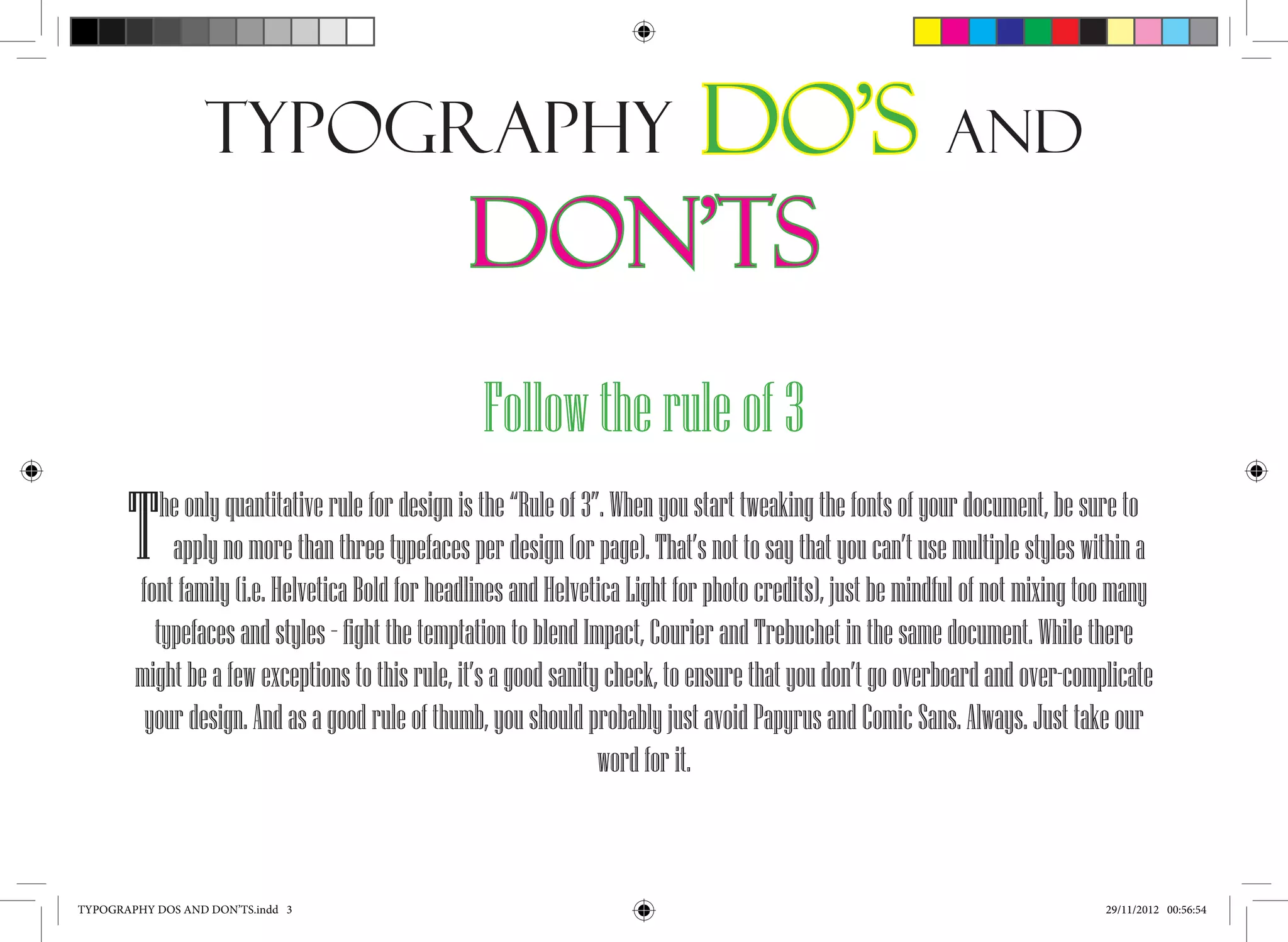 Typography                       Do’s and
                                                Don’ts
                                                  Follow the rule of 3
       T   he only quantitative rule for design is the “Rule of 3”. When you start tweaking the fonts of your document, be sure to
            apply no more than three typefaces per design (or page). That’s not to say that you can’t use multiple styles within a
        font family (i.e. Helvetica Bold for headlines and Helvetica Light for photo credits), just be mindful of not mixing too many
          typefaces and styles – fight the temptation to blend Impact, Courier and Trebuchet in the same document. While there
        might be a few exceptions to this rule, it’s a good sanity check, to ensure that you don’t go overboard and over-complicate
         your design. And as a good rule of thumb, you should probably just avoid Papyrus and Comic Sans. Always. Just take our
                                                                  word for it.



TYPOGRAPHY DOS AND DON’TS.indd 3                                                                                               29/11/2012 00:56:54
 