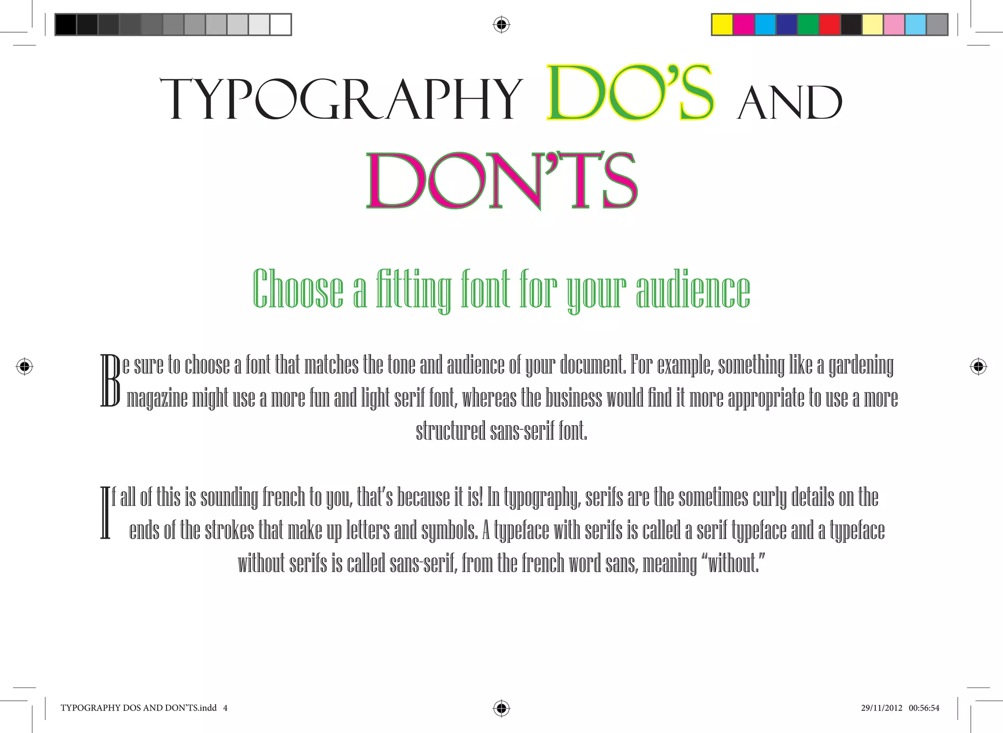 Typography                          Do’s and
                                                   Don’ts
                                   Choose a fitting font for your audience
       B    e sure to choose a font that matches the tone and audience of your document. For example, something like a gardening
             magazine might use a more fun and light serif font, whereas the business would find it more appropriate to use a more
                                                         structured sans-serif font.


       I   f all of this is sounding french to you, that’s because it is! In typography, serifs are the sometimes curly details on the
              ends of the strokes that make up letters and symbols. A typeface with serifs is called a serif typeface and a typeface
                                 without serifs is called sans-serif, from the french word sans, meaning “without.”




TYPOGRAPHY DOS AND DON’TS.indd 4                                                                                                  29/11/2012 00:56:54
 