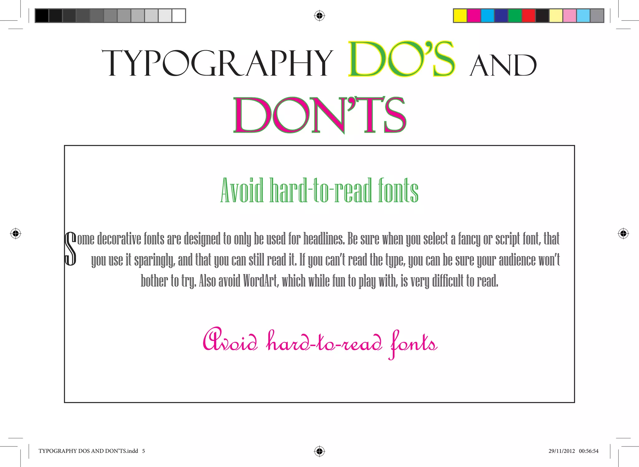 Typography                        Do’s and
                                                 Don’ts
                                              Avoid hard-to-read fonts
       S   ome decorative fonts are designed to only be used for headlines. Be sure when you select a fancy or script font, that
             you use it sparingly, and that you can still read it. If you can’t read the type, you can be sure your audience won’t
                         bother to try. Also avoid WordArt, which while fun to play with, is very difficult to read.


                                         Avoid hard-to-read fonts

TYPOGRAPHY DOS AND DON’TS.indd 5                                                                                               29/11/2012 00:56:54
 