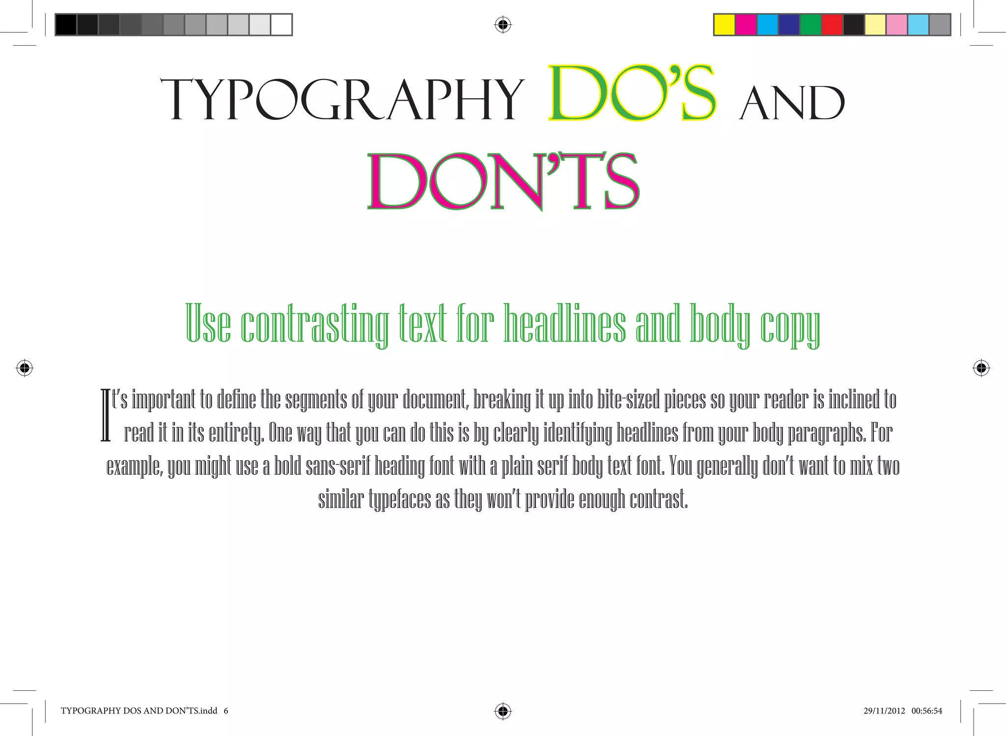 Typography                       Do’s and
                                                Don’ts
                       Use contrasting text for headlines and body copy
       I t’s important to define the segments of your document, breaking it up into bite-sized pieces so your reader is inclined to
            read it in its entirety. One way that you can do this is by clearly identifying headlines from your body paragraphs. For
        example, you might use a bold sans-serif heading font with a plain serif body text font. You generally don’t want to mix two
                                            similar typefaces as they won’t provide enough contrast.




TYPOGRAPHY DOS AND DON’TS.indd 6                                                                                              29/11/2012 00:56:54
 