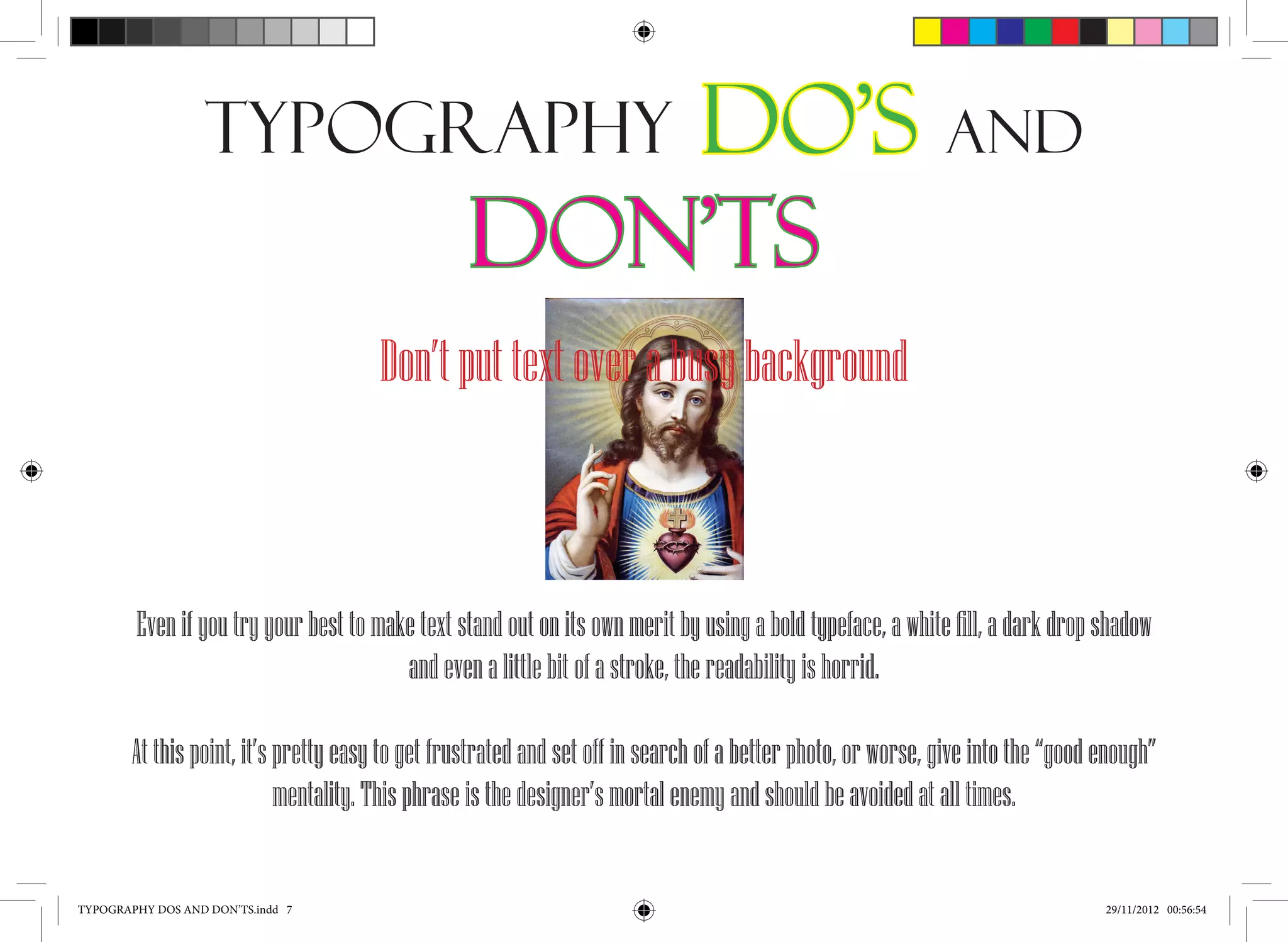 Typography                         Do’s and
                                                  Don’ts
                                       Don’t put text over a busy background



        Even if you try your best to make text stand out on its own merit by using a bold typeface, a white fill, a dark drop shadow
                                        and even a little bit of a stroke, the readability is horrid.

        At this point, it’s pretty easy to get frustrated and set off in search of a better photo, or worse, give into the “good enough”
                            mentality. This phrase is the designer’s mortal enemy and should be avoided at all times.


TYPOGRAPHY DOS AND DON’TS.indd 7                                                                                                 29/11/2012 00:56:54
 