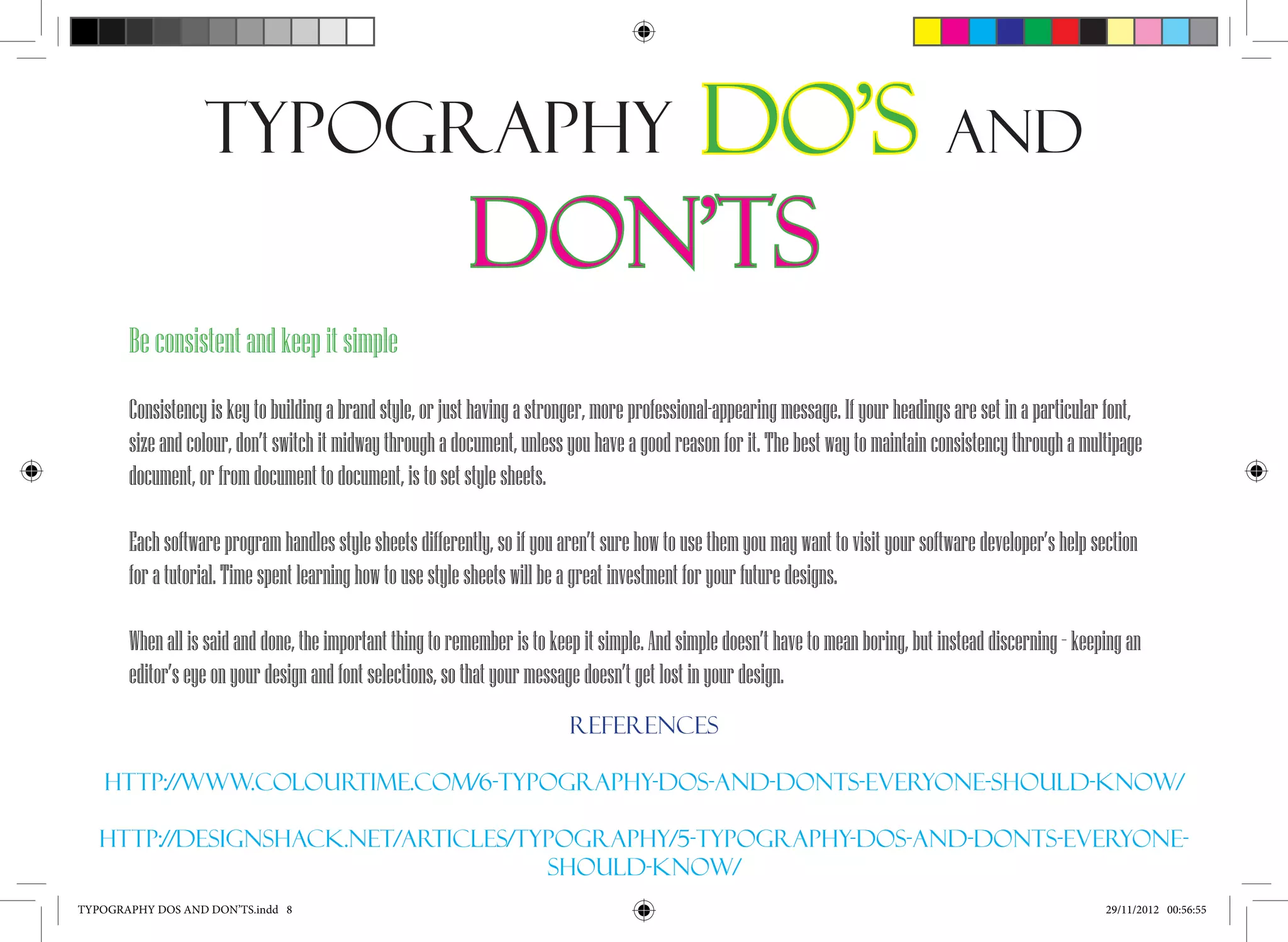 Typography                                  Do’s and
                                                           Don’ts
       Be consistent and keep it simple
       Consistency is key to building a brand style, or just having a stronger, more professional-appearing message. If your headings are set in a particular font,
       size and colour, don’t switch it midway through a document, unless you have a good reason for it. The best way to maintain consistency through a multipage
       document, or from document to document, is to set style sheets.

       Each software program handles style sheets differently, so if you aren’t sure how to use them you may want to visit your software developer’s help section
       for a tutorial. Time spent learning how to use style sheets will be a great investment for your future designs.

       When all is said and done, the important thing to remember is to keep it simple. And simple doesn’t have to mean boring, but instead discerning – keeping an
       editor’s eye on your design and font selections, so that your message doesn’t get lost in your design.
                                                                          References

   Http://www.Colourtime.Com/6-typography-dos-and-donts-everyone-should-know/

   Http://designshack.Net/articles/typography/5-typography-dos-and-donts-everyone-
                                     should-know/
TYPOGRAPHY DOS AND DON’TS.indd 8                                                                                                                             29/11/2012 00:56:55
 