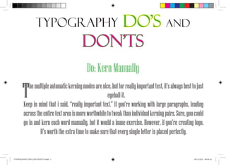 Typography                Do’s and
                                         Don’ts
                                            Do: Kern Manually

       T   he multiple automatic kerning modes are nice, but for really important text, it’s always best to just
                                                       eyeball it.
        Keep in mind that i said, “really important text.” If you’re working with large paragraphs, leading
        across the entire text area is more worthwhile to tweak than individual kerning pairs. Sure, you could
        go in and kern each word manually, but it would a inane exercise. However, if you’re creating logo,
                 it’s worth the extra time to make sure that every single letter is placed perfectly.


TYPOGRAPHY DOS AND DON’TS.indd 1                                                                          29/11/2012 00:56:54
 