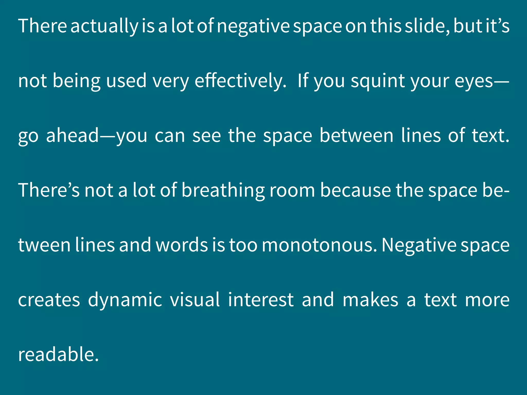 Thereactuallyisalotofnegativespaceonthisslide,butit’s
not being used very effectively. If you squint your eyes—
go ahead—you can see the space between lines of text.
There’s not a lot of breathing room because the space be-
tween lines and words is too monotonous. Negative space
creates dynamic visual interest and makes a text more
readable.
 