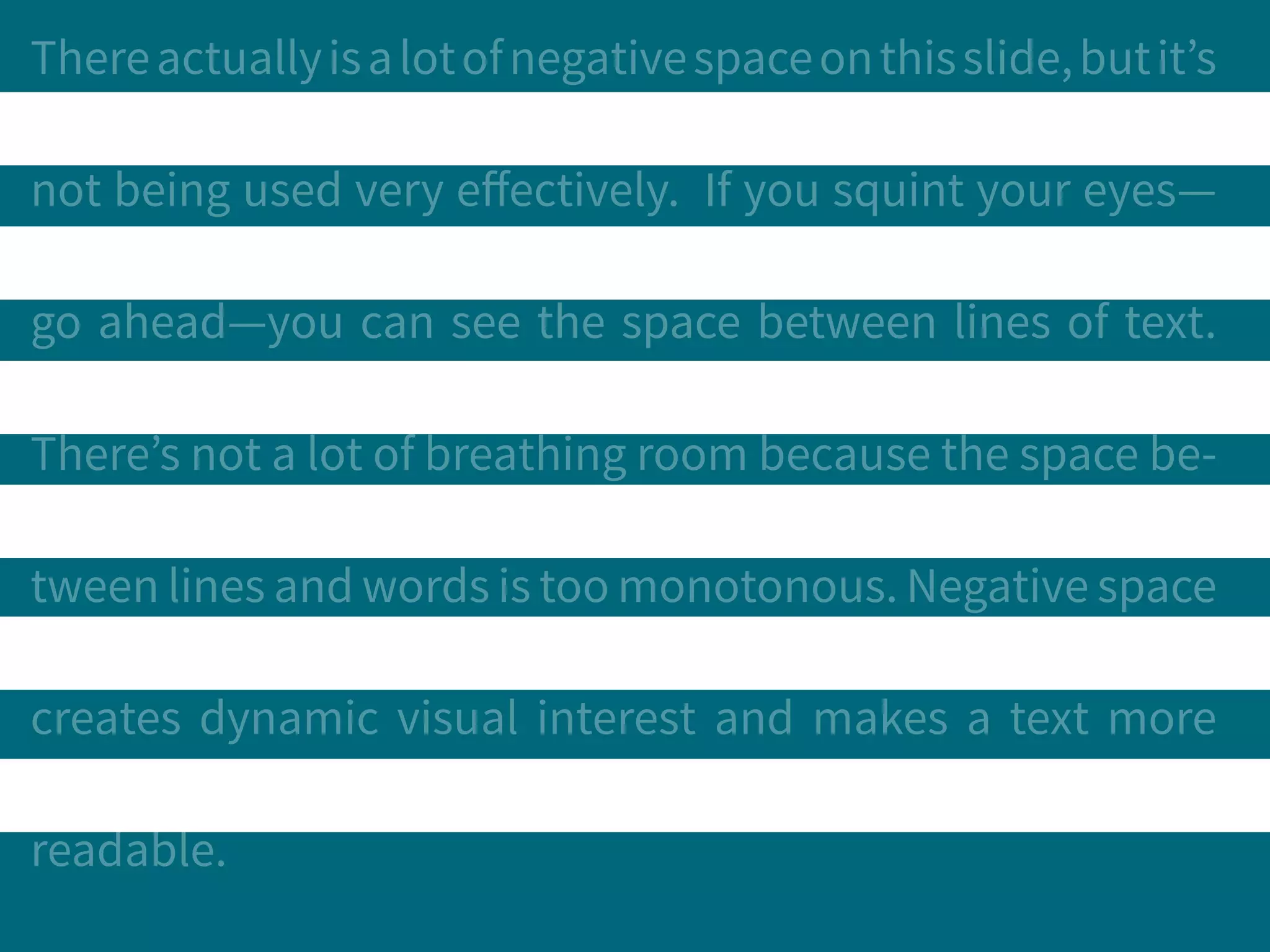 Thereactuallyisalotofnegativespaceonthisslide,butit’s
not being used very effectively. If you squint your eyes—
go ahead—you can see the space between lines of text.
There’s not a lot of breathing room because the space be-
tween lines and words is too monotonous. Negative space
creates dynamic visual interest and makes a text more
readable.
 