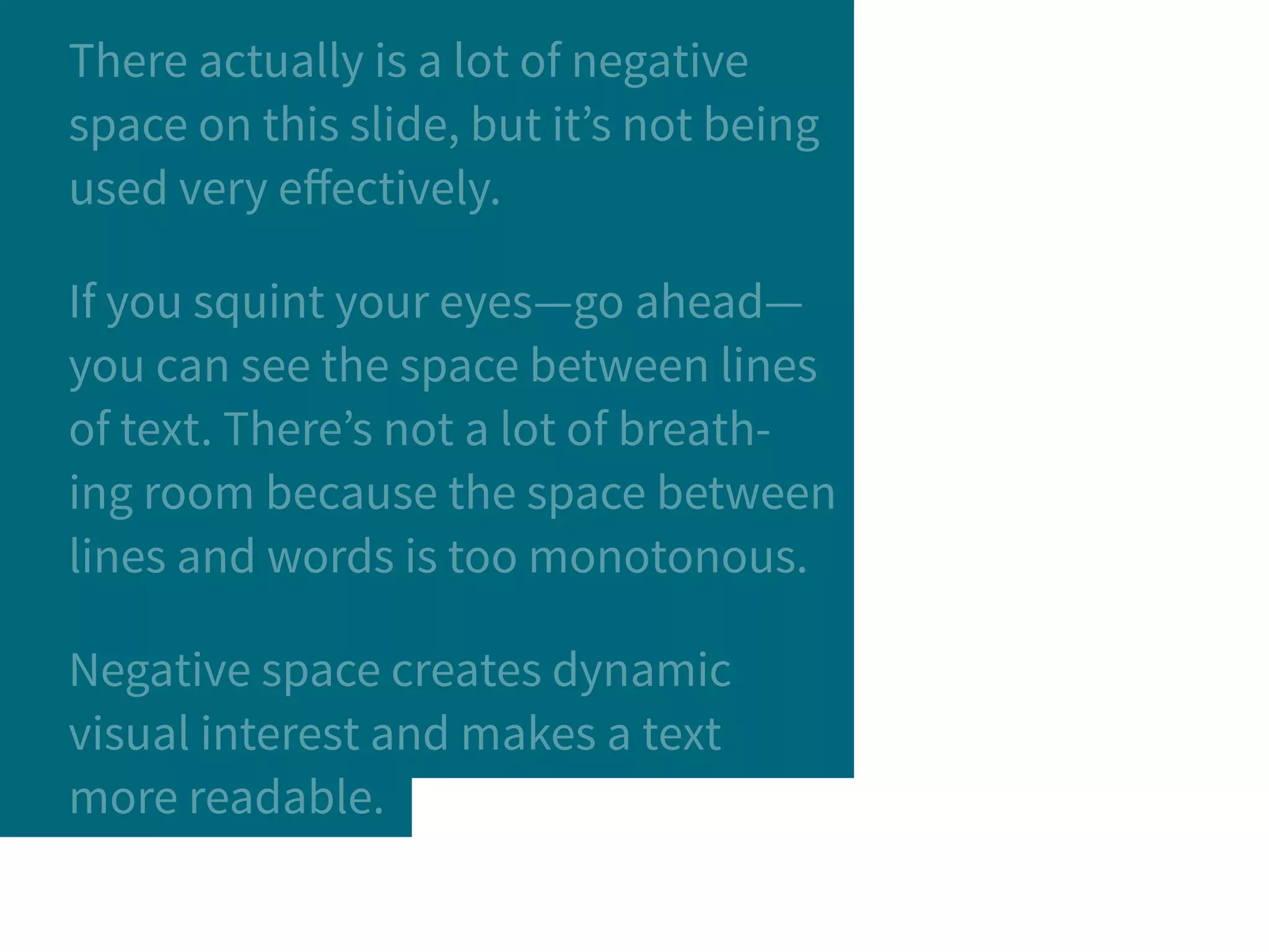 There actually is a lot of negative
space on this slide, but it’s not being
used very effectively.
If you squint your eyes—go ahead—
you can see the space between lines
of text. There’s not a lot of breath-
ing room because the space between
lines and words is too monotonous.
Negative space creates dynamic
visual interest and makes a text
more readable.
 