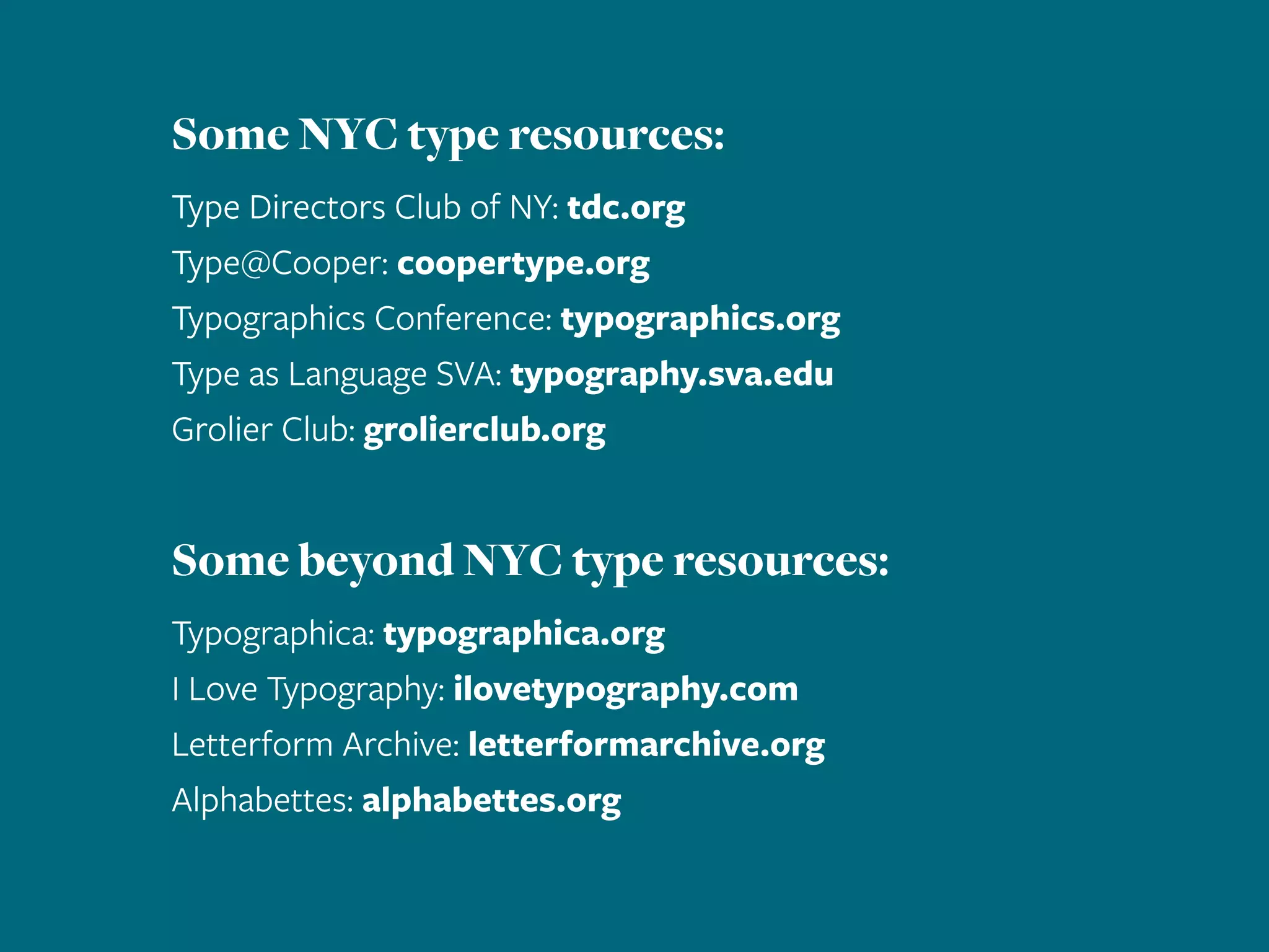 Some NYC type resources:
Type Directors Club of NY: tdc.org
Type@Cooper: coopertype.org
Typographics Conference: typographics.org
Type as Language SVA: typography.sva.edu
Grolier Club: grolierclub.org
Some beyond NYC type resources:
Typographica: typographica.org
I Love Typography: ilovetypography.com
Letterform Archive: letterformarchive.org
Alphabettes: alphabettes.org
 