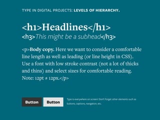 type in digital projects: levels of hierarchy.
<h1>Headlines</h1>
<h3>This might be a subhead</h3>
<p>Body copy. Here we want to consider a comfortable
line length as well as leading (or line height in CSS).
Use a font with low stroke contrast (not a lot of thicks
and thins) and select sizes for comfortable reading.
Note: 12pt ≠ 12px.</p>
Button Button
Type is everywhere on screen! Don’t forget other elements such as
buttons, captions, navigation, etc.
 
