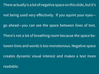 Thereactuallyisalotofnegativespaceonthisslide,butit’s
not being used very effectively. If you squint your eyes—
go ahead—you can see the space between lines of text.
There’s not a lot of breathing room because the space be-
tween lines and words is too monotonous. Negative space
creates dynamic visual interest and makes a text more
readable.
 
