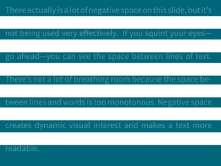 Thereactuallyisalotofnegativespaceonthisslide,butit’s
not being used very effectively. If you squint your eyes—
go ahead—you can see the space between lines of text.
There’s not a lot of breathing room because the space be-
tween lines and words is too monotonous. Negative space
creates dynamic visual interest and makes a text more
readable.
 