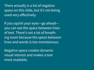 There actually is a lot of negative
space on this slide, but it’s not being
used very effectively.
If you squint your eyes—go ahead—
you can see the space between lines
of text. There’s not a lot of breath-
ing room because the space between
lines and words is too monotonous.
Negative space creates dynamic
visual interest and makes a text
more readable.
 