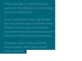 There actually is a lot of negative
space on this slide, but it’s not being
used very effectively.
If you squint your eyes—go ahead—
you can see the space between lines
of text. There’s not a lot of breath-
ing room because the space between
lines and words is too monotonous.
Negative space creates dynamic
visual interest and makes a text
more readable.
 