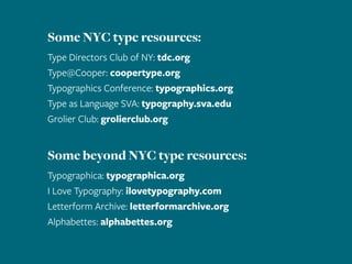 Some NYC type resources:
Type Directors Club of NY: tdc.org
Type@Cooper: coopertype.org
Typographics Conference: typographics.org
Type as Language SVA: typography.sva.edu
Grolier Club: grolierclub.org
Some beyond NYC type resources:
Typographica: typographica.org
I Love Typography: ilovetypography.com
Letterform Archive: letterformarchive.org
Alphabettes: alphabettes.org
 