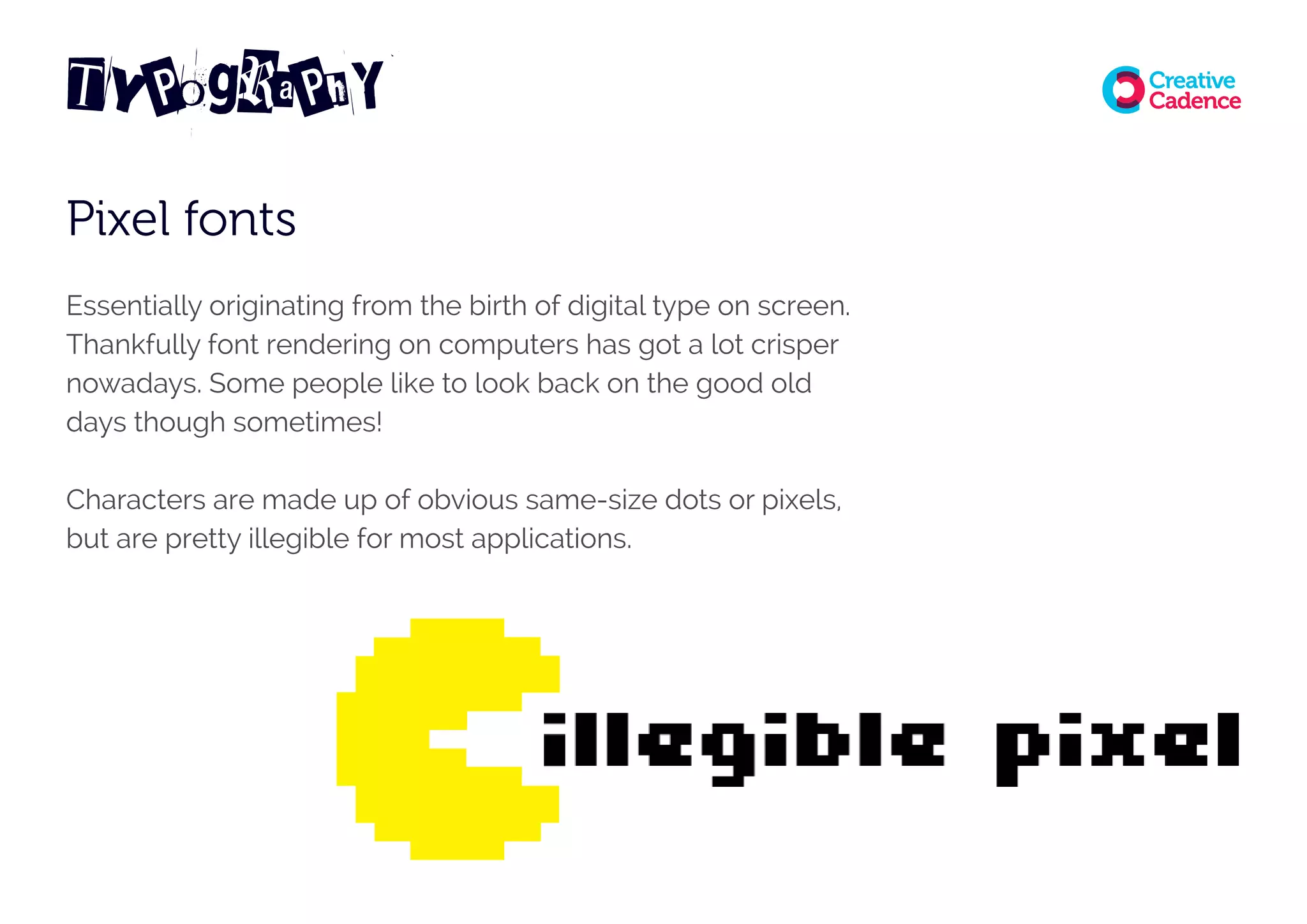 TyPograPhY
Pixel fonts
Essentially originating from the birth of digital type on screen.
Thankfully font rendering on computers has got a lot crisper
nowadays. Some people like to look back on the good old
days though sometimes!
Characters are made up of obvious same-size dots or pixels,
but are pretty illegible for most applications.
 