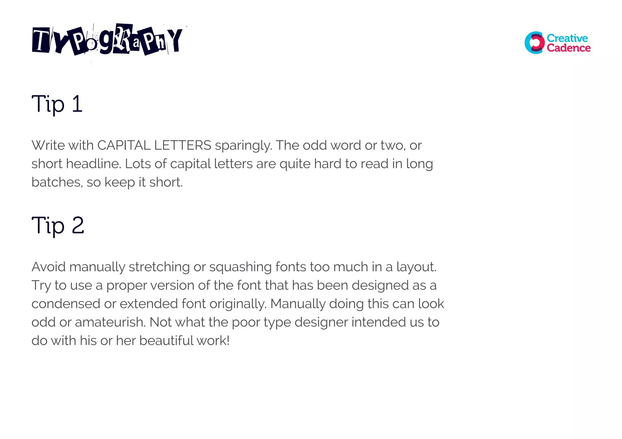 Tip 1
Write with CAPITAL LETTERS sparingly. The odd word or two, or
short headline. Lots of capital letters are quite hard to read in long
batches, so keep it short.
Tip 2
Avoid manually stretching or squashing fonts too much in a layout.
Try to use a proper version of the font that has been designed as a
condensed or extended font originally. Manually doing this can look
odd or amateurish. Not what the poor type designer intended us to
do with his or her beautiful work!
TyPograPhY
 