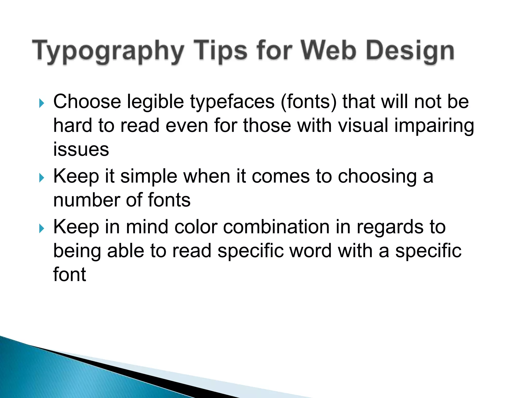    Choose legible typefaces (fonts) that will not be
    hard to read even for those with visual impairing
    issues
   Keep it simple when it comes to choosing a
    number of fonts
   Keep in mind color combination in regards to
    being able to read specific word with a specific
    font
 