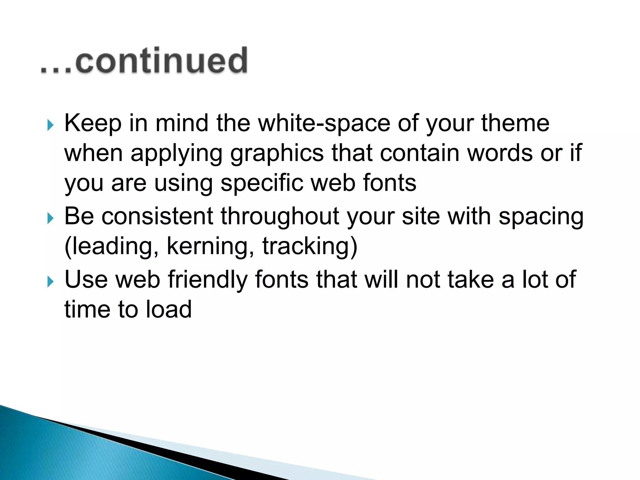    Keep in mind the white-space of your theme
    when applying graphics that contain words or if
    you are using specific web fonts
   Be consistent throughout your site with spacing
    (leading, kerning, tracking)
   Use web friendly fonts that will not take a lot of
    time to load
 