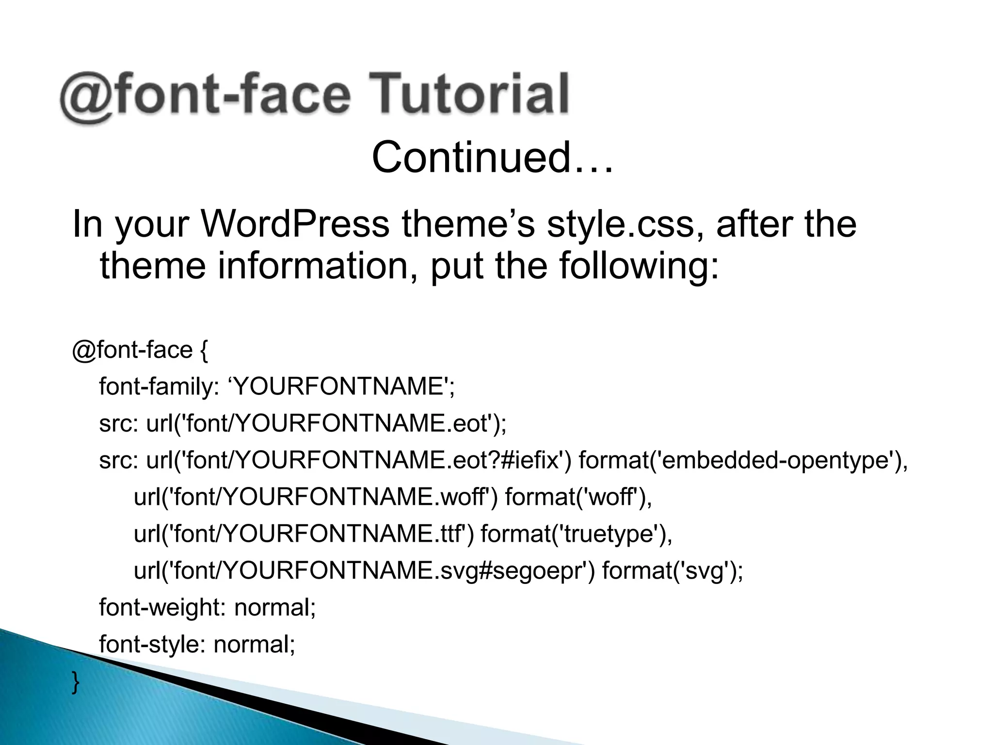 Continued…
In your WordPress theme’s style.css, after the
  theme information, put the following:

@font-face {
  font-family: ‘YOURFONTNAME';
  src: url('font/YOURFONTNAME.eot');
  src: url('font/YOURFONTNAME.eot?#iefix') format('embedded-opentype'),
     url('font/YOURFONTNAME.woff') format('woff'),
     url('font/YOURFONTNAME.ttf') format('truetype'),
     url('font/YOURFONTNAME.svg#segoepr') format('svg');
  font-weight: normal;
  font-style: normal;
}
 