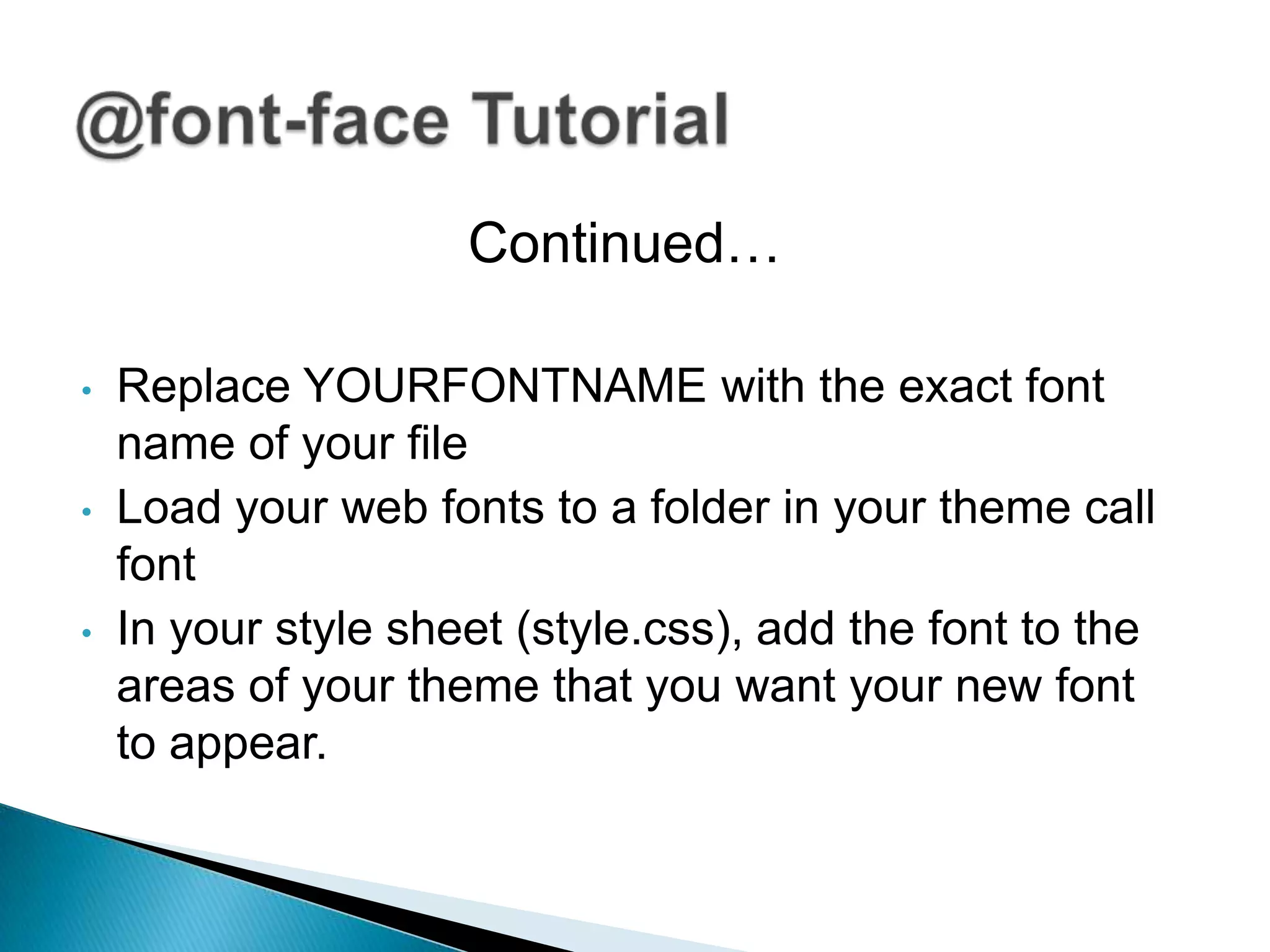 Continued…

•   Replace YOURFONTNAME with the exact font
    name of your file
•   Load your web fonts to a folder in your theme call
    font
•   In your style sheet (style.css), add the font to the
    areas of your theme that you want your new font
    to appear.
 