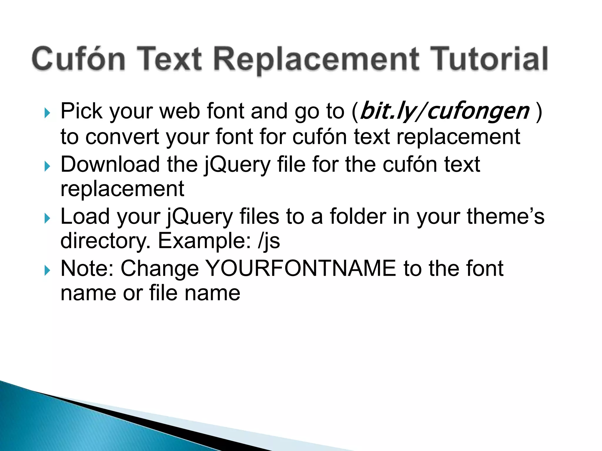    Pick your web font and go to (bit.ly/cufongen )
    to convert your font for cufón text replacement
   Download the jQuery file for the cufón text
    replacement
   Load your jQuery files to a folder in your theme’s
    directory. Example: /js
   Note: Change YOURFONTNAME to the font
    name or file name
 