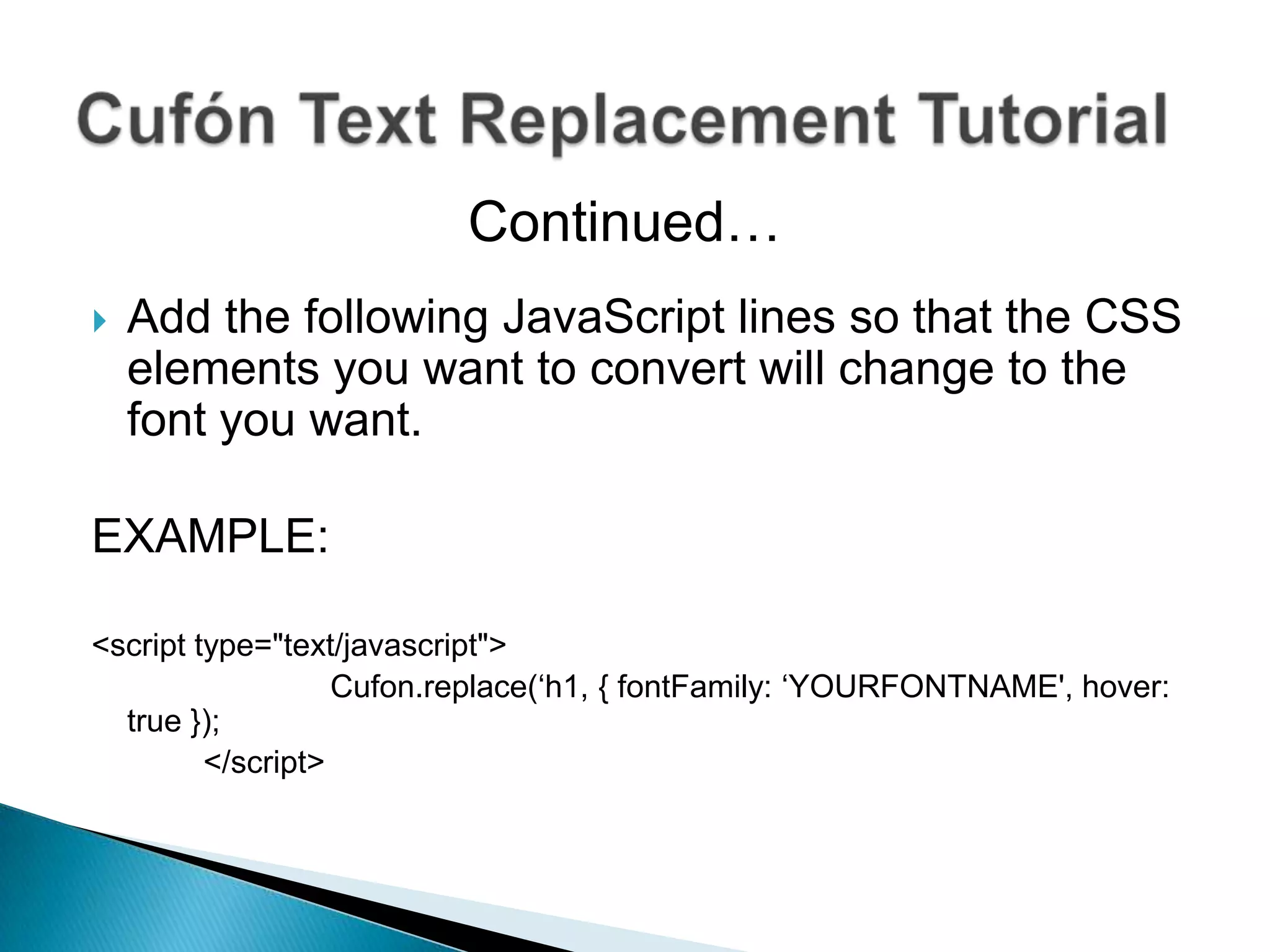 Continued…
   Add the following JavaScript lines so that the CSS
    elements you want to convert will change to the
    font you want.

EXAMPLE:

<script type="text/javascript">
                   Cufon.replace(‘h1, { fontFamily: ‘YOURFONTNAME', hover:
  true });
         </script>
 