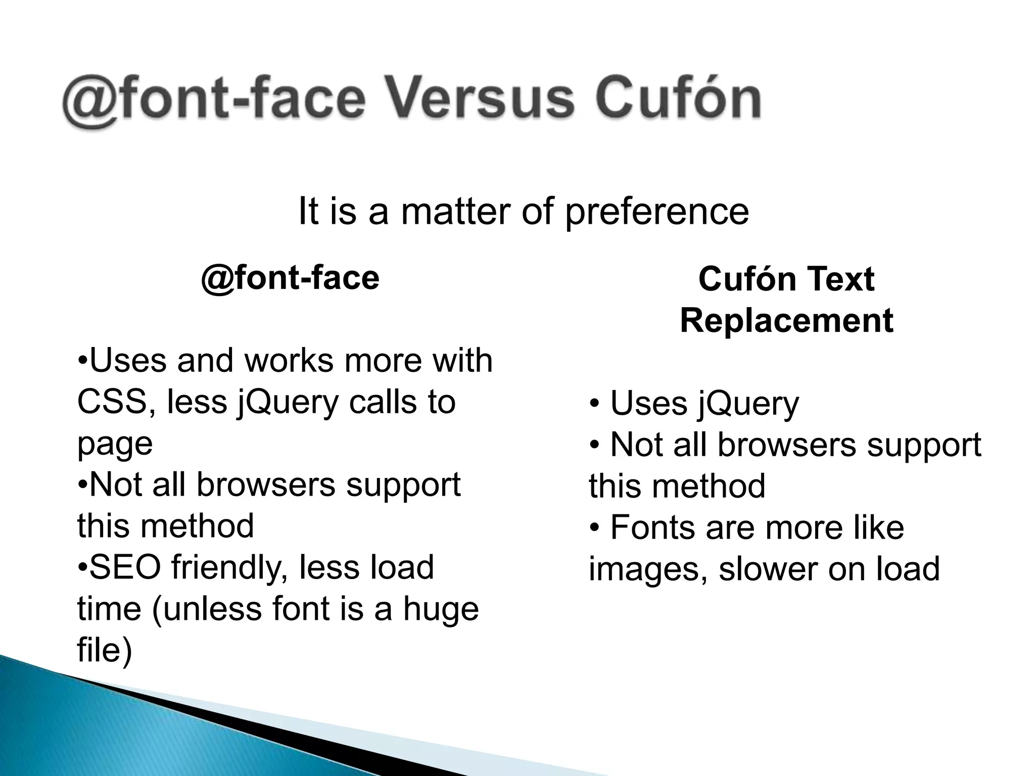 It is a matter of preference
        @font-face                    Cufón Text
                                     Replacement
•Uses and works more with
CSS, less jQuery calls to      • Uses jQuery
page                           • Not all browsers support
•Not all browsers support      this method
this method                    • Fonts are more like
•SEO friendly, less load       images, slower on load
time (unless font is a huge
file)
 