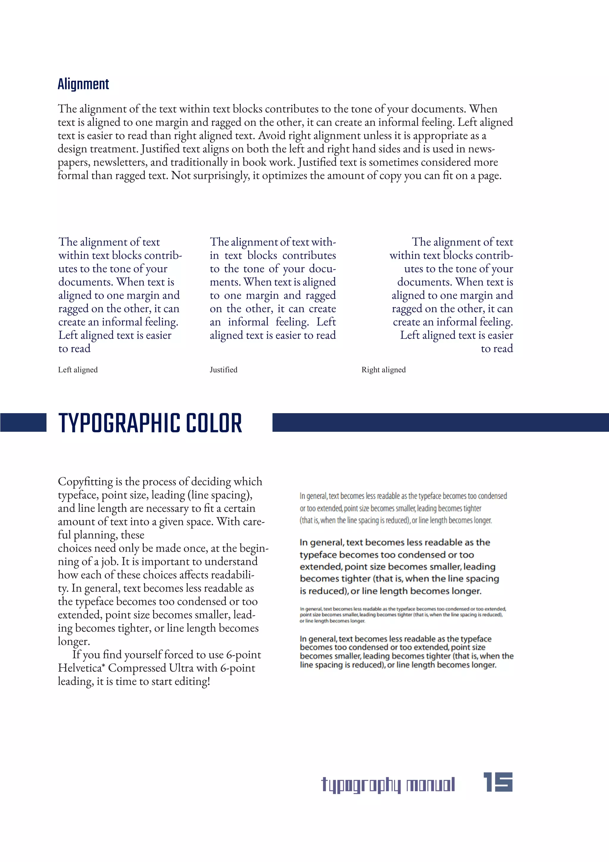 typography manual 15
Alignment
The alignment of the text within text blocks contributes to the tone of your documents. When
text is aligned to one margin and ragged on the other, it can create an informal feeling. Left aligned
text is easier to read than right aligned text. Avoid right alignment unless it is appropriate as a
design treatment. Justified text aligns on both the left and right hand sides and is used in news-
papers, newsletters, and traditionally in book work. Justified text is sometimes considered more
formal than ragged text. Not surprisingly, it optimizes the amount of copy you can fit on a page.
Copyfitting is the process of deciding which
typeface, point size, leading (line spacing),
and line length are necessary to fit a certain
amount of text into a given space. With care-
ful planning, these
choices need only be made once, at the begin-
ning of a job. It is important to understand
how each of these choices affects readabili-
ty. In general, text becomes less readable as
the typeface becomes too condensed or too
extended, point size becomes smaller, lead-
ing becomes tighter, or line length becomes
longer.
If you find yourself forced to use 6-point
Helvetica* Compressed Ultra with 6-point
leading, it is time to start editing!
The alignment of text
within text blocks contrib-
utes to the tone of your
documents. When text is
aligned to one margin and
ragged on the other, it can
create an informal feeling.
Left aligned text is easier
to read
Thealignmentoftextwith-
in text blocks contributes
to the tone of your docu-
ments. When text is aligned
to one margin and ragged
on the other, it can create
an informal feeling. Left
aligned text is easier to read
The alignment of text
within text blocks contrib-
utes to the tone of your
documents. When text is
aligned to one margin and
ragged on the other, it can
create an informal feeling.
Left aligned text is easier
to read
Left aligned Right alignedJustified
TYPOGRAPHICCOLOR
 