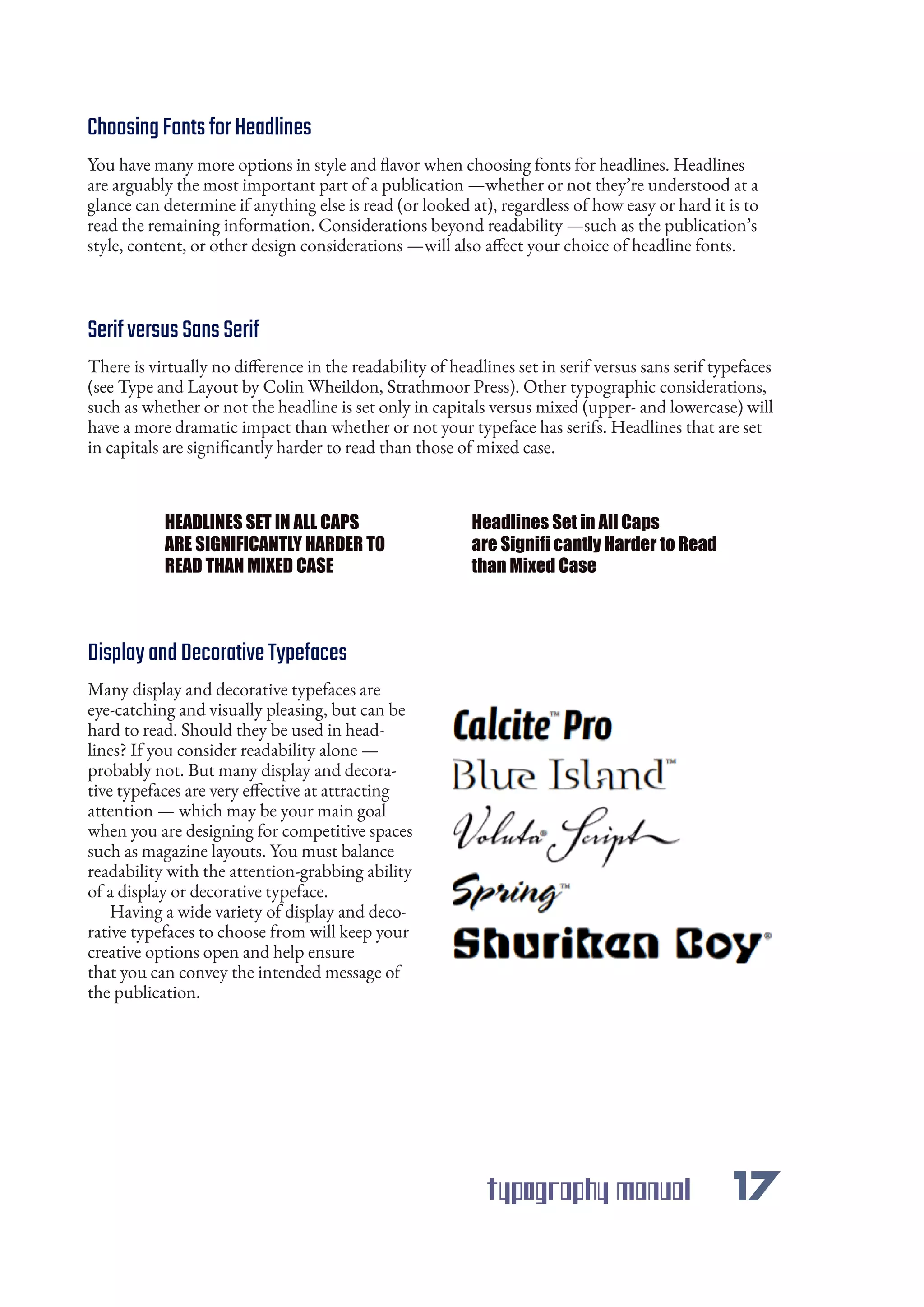typography manual 17
ChoosingFontsforHeadlines
SerifversusSansSerif
DisplayandDecorativeTypefaces
HEADLINES SET IN ALL CAPS
ARE SIGNIFICANTLY HARDER TO
READ THAN MIXED CASE
Headlines Set in All Caps
are Signifi cantly Harder to Read
than Mixed Case
You have many more options in style and flavor when choosing fonts for headlines. Headlines
are arguably the most important part of a publication —whether or not they’re understood at a
glance can determine if anything else is read (or looked at), regardless of how easy or hard it is to
read the remaining information. Considerations beyond readability —such as the publication’s
style, content, or other design considerations —will also affect your choice of headline fonts.
There is virtually no difference in the readability of headlines set in serif versus sans serif typefaces
(see Type and Layout by Colin Wheildon, Strathmoor Press). Other typographic considerations,
such as whether or not the headline is set only in capitals versus mixed (upper- and lowercase) will
have a more dramatic impact than whether or not your typeface has serifs. Headlines that are set
in capitals are significantly harder to read than those of mixed case.
Many display and decorative typefaces are
eye-catching and visually pleasing, but can be
hard to read. Should they be used in head-
lines? If you consider readability alone —
probably not. But many display and decora-
tive typefaces are very effective at attracting
attention — which may be your main goal
when you are designing for competitive spaces
such as magazine layouts. You must balance
readability with the attention-grabbing ability
of a display or decorative typeface.
Having a wide variety of display and deco-
rative typefaces to choose from will keep your
creative options open and help ensure
that you can convey the intended message of
the publication.
 