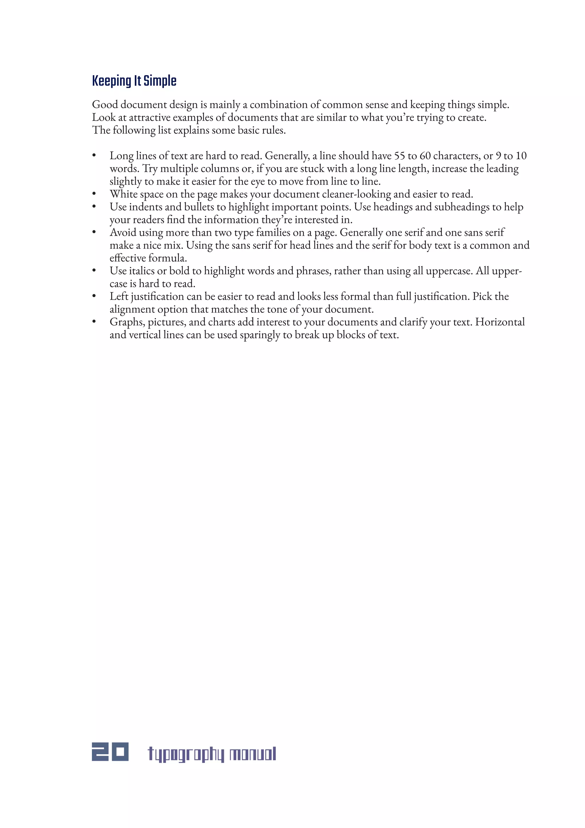 20 typography manual
KeepingItSimple
Good document design is mainly a combination of common sense and keeping things simple.
Look at attractive examples of documents that are similar to what you’re trying to create.
The following list explains some basic rules.
•	 Long lines of text are hard to read. Generally, a line should have 55 to 60 characters, or 9 to 10
words. Try multiple columns or, if you are stuck with a long line length, increase the leading
slightly to make it easier for the eye to move from line to line.
•	 White space on the page makes your document cleaner-looking and easier to read.
•	 Use indents and bullets to highlight important points. Use headings and subheadings to help
your readers find the information they’re interested in.
•	 Avoid using more than two type families on a page. Generally one serif and one sans serif
make a nice mix. Using the sans serif for head lines and the serif for body text is a common and
effective formula.
•	 Use italics or bold to highlight words and phrases, rather than using all uppercase. All upper-
case is hard to read.
•	 Left justification can be easier to read and looks less formal than full justification. Pick the
alignment option that matches the tone of your document.
•	 Graphs, pictures, and charts add interest to your documents and clarify your text. Horizontal
and vertical lines can be used sparingly to break up blocks of text.
 