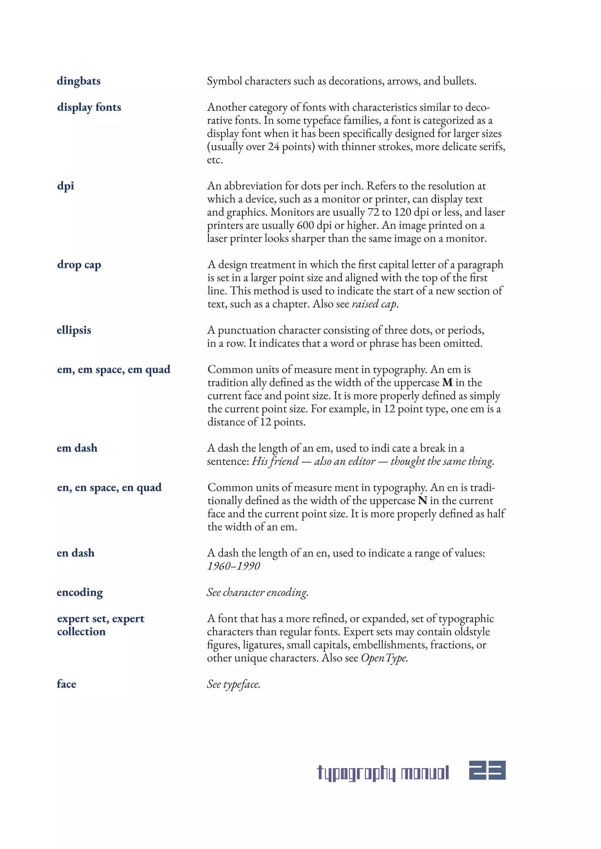 typography manual 23
Symbol characters such as decorations, arrows, and bullets.
A design treatment in which the first capital letter of a paragraph
is set in a larger point size and aligned with the top of the first
line. This method is used to indicate the start of a new section of
text, such as a chapter. Also see raised cap.
A punctuation character consisting of three dots, or periods,
in a row. It indicates that a word or phrase has been omitted.
Common units of measure ment in typography. An en is tradi-
tionally defined as the width of the uppercase N in the current
face and the current point size. It is more properly defined as half
the width of an em.
A dash the length of an en, used to indicate a range of values:
1960–1990
See typeface.
A font that has a more refined, or expanded, set of typographic
characters than regular fonts. Expert sets may contain oldstyle
figures, ligatures, small capitals, embellishments, fractions, or
other unique characters. Also see OpenType.
See character encoding.
A dash the length of an em, used to indi cate a break in a
sentence: His friend — also an editor — thought the same thing.
Common units of measure ment in typography. An em is
tradition ally defined as the width of the uppercase M in the
current face and point size. It is more properly defined as simply
the current point size. For example, in 12 point type, one em is a
distance of 12 points.
An abbreviation for dots per inch. Refers to the resolution at
which a device, such as a monitor or printer, can display text
and graphics. Monitors are usually 72 to 120 dpi or less, and laser
printers are usually 600 dpi or higher. An image printed on a
laser printer looks sharper than the same image on a monitor.
Another category of fonts with characteristics similar to deco-
rative fonts. In some typeface families, a font is categorized as a
display font when it has been specifically designed for larger sizes
(usually over 24 points) with thinner strokes, more delicate serifs,
etc.
dingbats
drop cap
ellipsis
en, en space, en quad
en dash
face
expert set, expert
collection
encoding
em dash
em, em space, em quad
dpi
display fonts
 