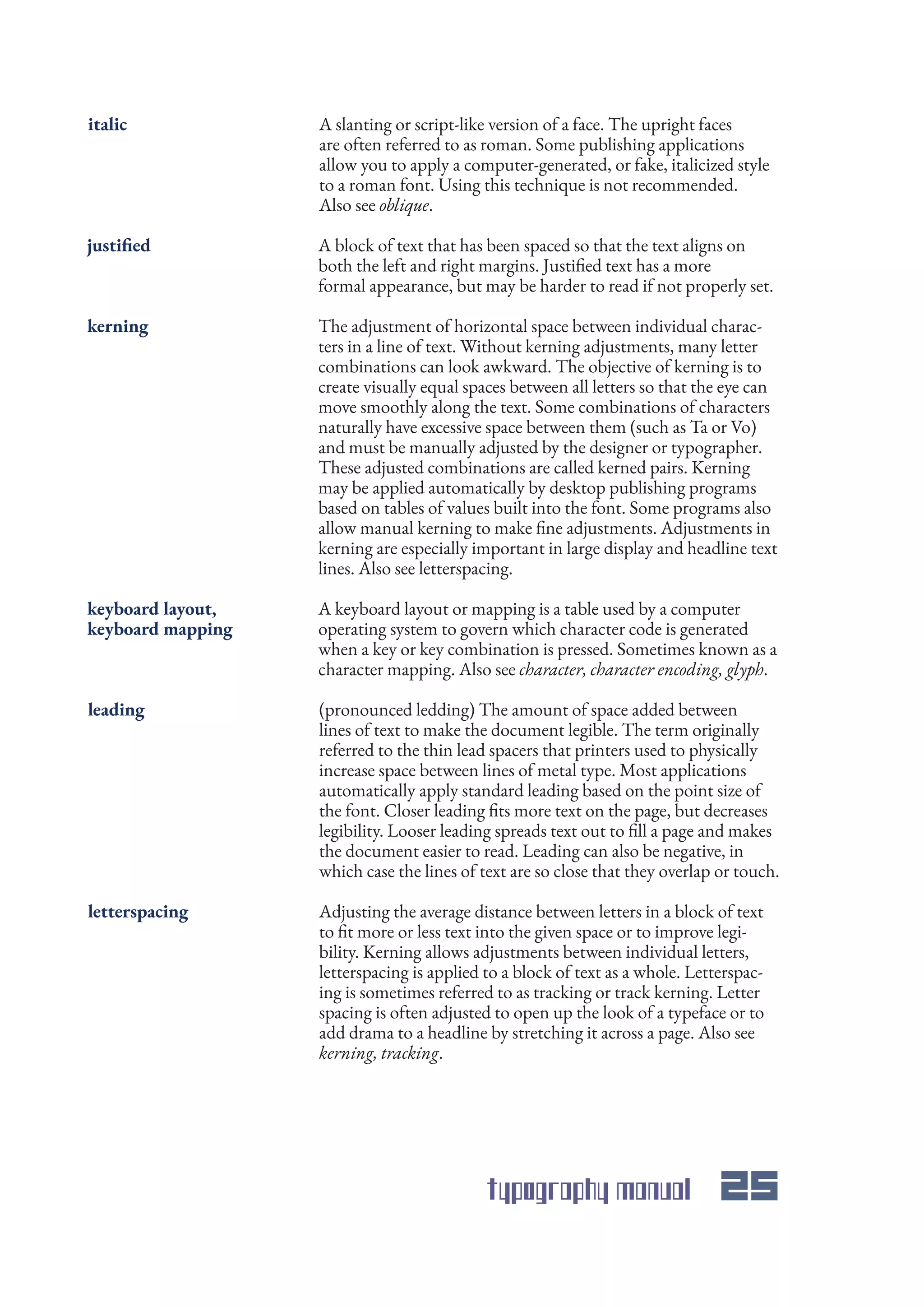 typography manual 25
A slanting or script-like version of a face. The upright faces
are often referred to as roman. Some publishing applications
allow you to apply a computer-generated, or fake, italicized style
to a roman font. Using this technique is not recommended.
Also see oblique.
A block of text that has been spaced so that the text aligns on
both the left and right margins. Justified text has a more
formal appearance, but may be harder to read if not properly set.
A keyboard layout or mapping is a table used by a computer
operating system to govern which character code is generated
when a key or key combination is pressed. Sometimes known as a
character mapping. Also see character, character encoding, glyph.
The adjustment of horizontal space between individual charac-
ters in a line of text. Without kerning adjustments, many letter
combinations can look awkward. The objective of kerning is to
create visually equal spaces between all letters so that the eye can
move smoothly along the text. Some combinations of characters
naturally have excessive space between them (such as Ta or Vo)
and must be manually adjusted by the designer or typographer.
These adjusted combinations are called kerned pairs. Kerning
may be applied automatically by desktop publishing programs
based on tables of values built into the font. Some programs also
allow manual kerning to make fine adjustments. Adjustments in
kerning are especially important in large display and headline text
lines. Also see letterspacing.
(pronounced ledding) The amount of space added between
lines of text to make the document legible. The term originally
referred to the thin lead spacers that printers used to physically
increase space between lines of metal type. Most applications
automatically apply standard leading based on the point size of
the font. Closer leading fits more text on the page, but decreases
legibility. Looser leading spreads text out to fill a page and makes
the document easier to read. Leading can also be negative, in
which case the lines of text are so close that they overlap or touch.
Adjusting the average distance between letters in a block of text
to fit more or less text into the given space or to improve legi-
bility. Kerning allows adjustments between individual letters,
letterspacing is applied to a block of text as a whole. Letterspac-
ing is sometimes referred to as tracking or track kerning. Letter
spacing is often adjusted to open up the look of a typeface or to
add drama to a headline by stretching it across a page. Also see
kerning, tracking.
italic
justified
keyboard layout,
keyboard mapping
kerning
leading
letterspacing
 