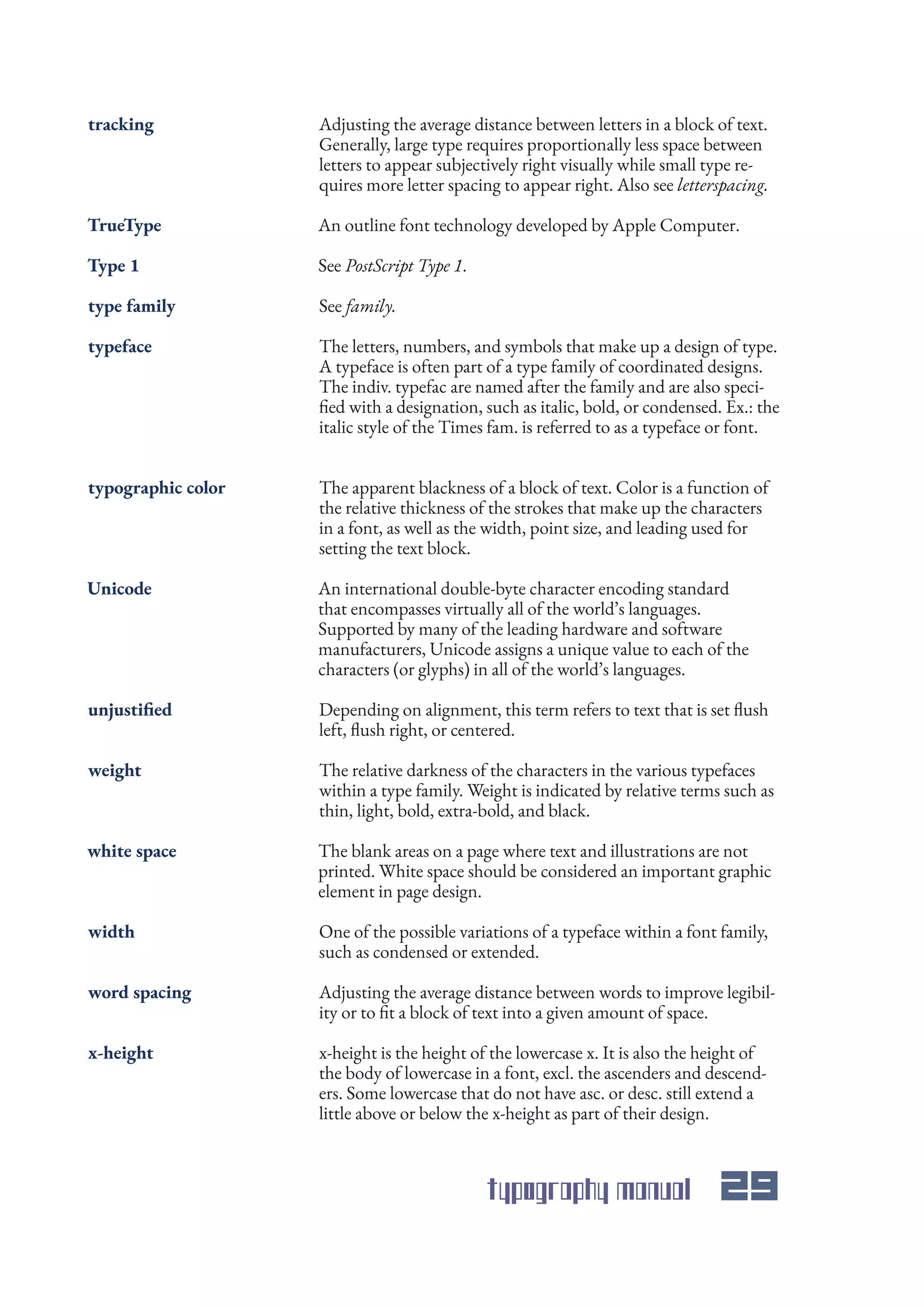 typography manual 29
Adjusting the average distance between letters in a block of text.
Generally, large type requires proportionally less space between
letters to appear subjectively right visually while small type re-
quires more letter spacing to appear right. Also see letterspacing.
The letters, numbers, and symbols that make up a design of type.
A typeface is often part of a type family of coordinated designs.
The indiv. typefac are named after the family and are also speci-
fied with a designation, such as italic, bold, or condensed. Ex.: the
italic style of the Times fam. is referred to as a typeface or font.
The apparent blackness of a block of text. Color is a function of
the relative thickness of the strokes that make up the characters
in a font, as well as the width, point size, and leading used for
setting the text block.
An international double-byte character encoding standard
that encompasses virtually all of the world’s languages.
Supported by many of the leading hardware and software
manufacturers, Unicode assigns a unique value to each of the
characters (or glyphs) in all of the world’s languages.
Depending on alignment, this term refers to text that is set flush
left, flush right, or centered.
The relative darkness of the characters in the various typefaces
within a type family. Weight is indicated by relative terms such as
thin, light, bold, extra-bold, and black.
The blank areas on a page where text and illustrations are not
printed. White space should be considered an important graphic
element in page design.
One of the possible variations of a typeface within a font family,
such as condensed or extended.
Adjusting the average distance between words to improve legibil-
ity or to fit a block of text into a given amount of space.
x-height is the height of the lowercase x. It is also the height of
the body of lowercase in a font, excl. the ascenders and descend-
ers. Some lowercase that do not have asc. or desc. still extend a
little above or below the x-height as part of their design.
An outline font technology developed by Apple Computer.
See family.
See PostScript Type 1.
tracking
typeface
typographic color
Unicode
unjustified
weight
white space
width
word spacing
x-height
TrueType
type family
Type 1
 