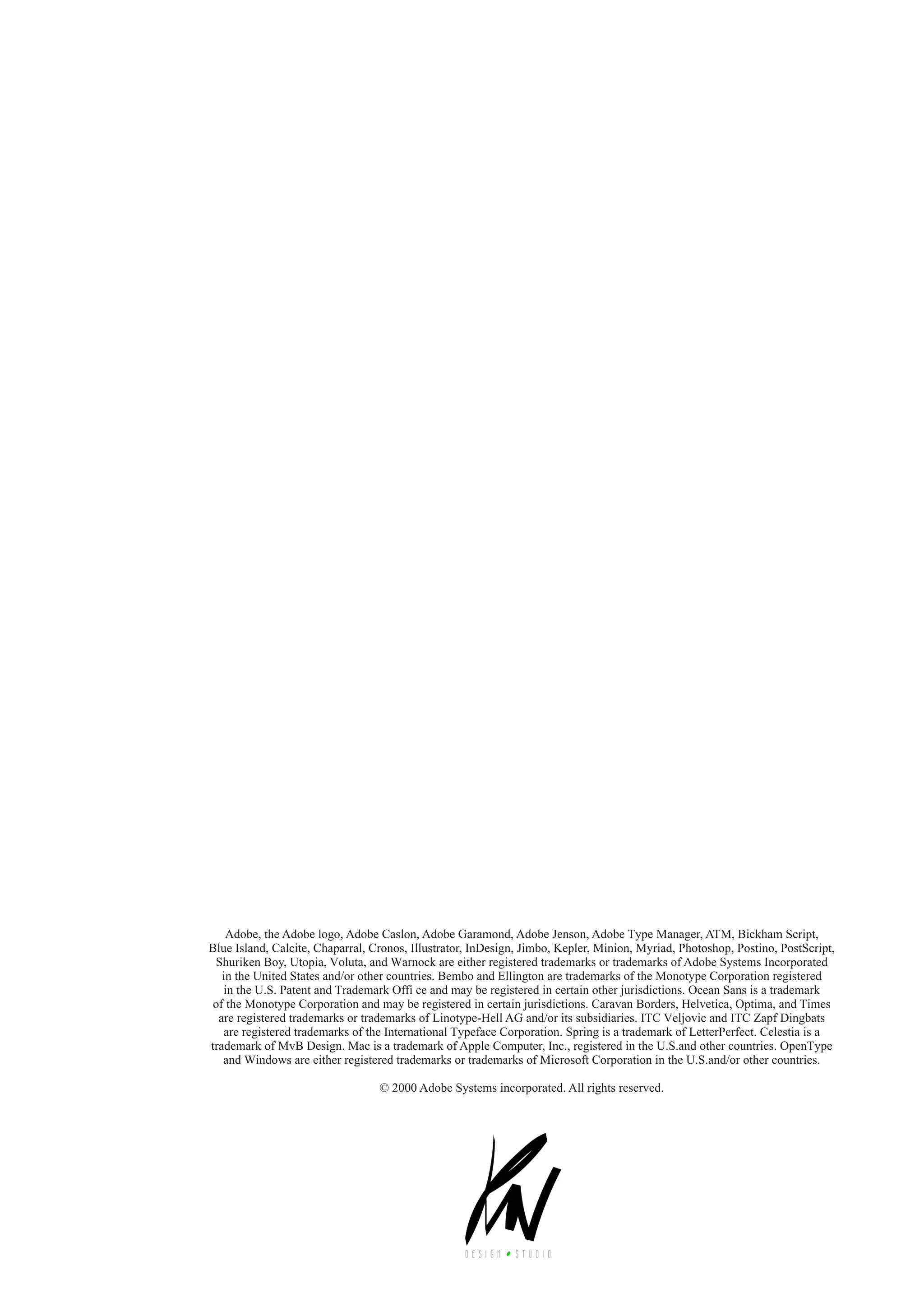 32 typography manual
Adobe, the Adobe logo, Adobe Caslon, Adobe Garamond, Adobe Jenson, Adobe Type Manager, ATM, Bickham Script,
Blue Island, Calcite, Chaparral, Cronos, Illustrator, InDesign, Jimbo, Kepler, Minion, Myriad, Photoshop, Postino, PostScript,
Shuriken Boy, Utopia, Voluta, and Warnock are either registered trademarks or trademarks of Adobe Systems Incorporated
in the United States and/or other countries. Bembo and Ellington are trademarks of the Monotype Corporation registered
in the U.S. Patent and Trademark Offi ce and may be registered in certain other jurisdictions. Ocean Sans is a trademark
of the Monotype Corporation and may be registered in certain jurisdictions. Caravan Borders, Helvetica, Optima, and Times
are registered trademarks or trademarks of Linotype-Hell AG and/or its subsidiaries. ITC Veljovic and ITC Zapf Dingbats
are registered trademarks of the International Typeface Corporation. Spring is a trademark of LetterPerfect. Celestia is a
trademark of MvB Design. Mac is a trademark of Apple Computer, Inc., registered in the U.S.and other countries. OpenType
and Windows are either registered trademarks or trademarks of Microsoft Corporation in the U.S.and/or other countries.
© 2000 Adobe Systems incorporated. All rights reserved.
 