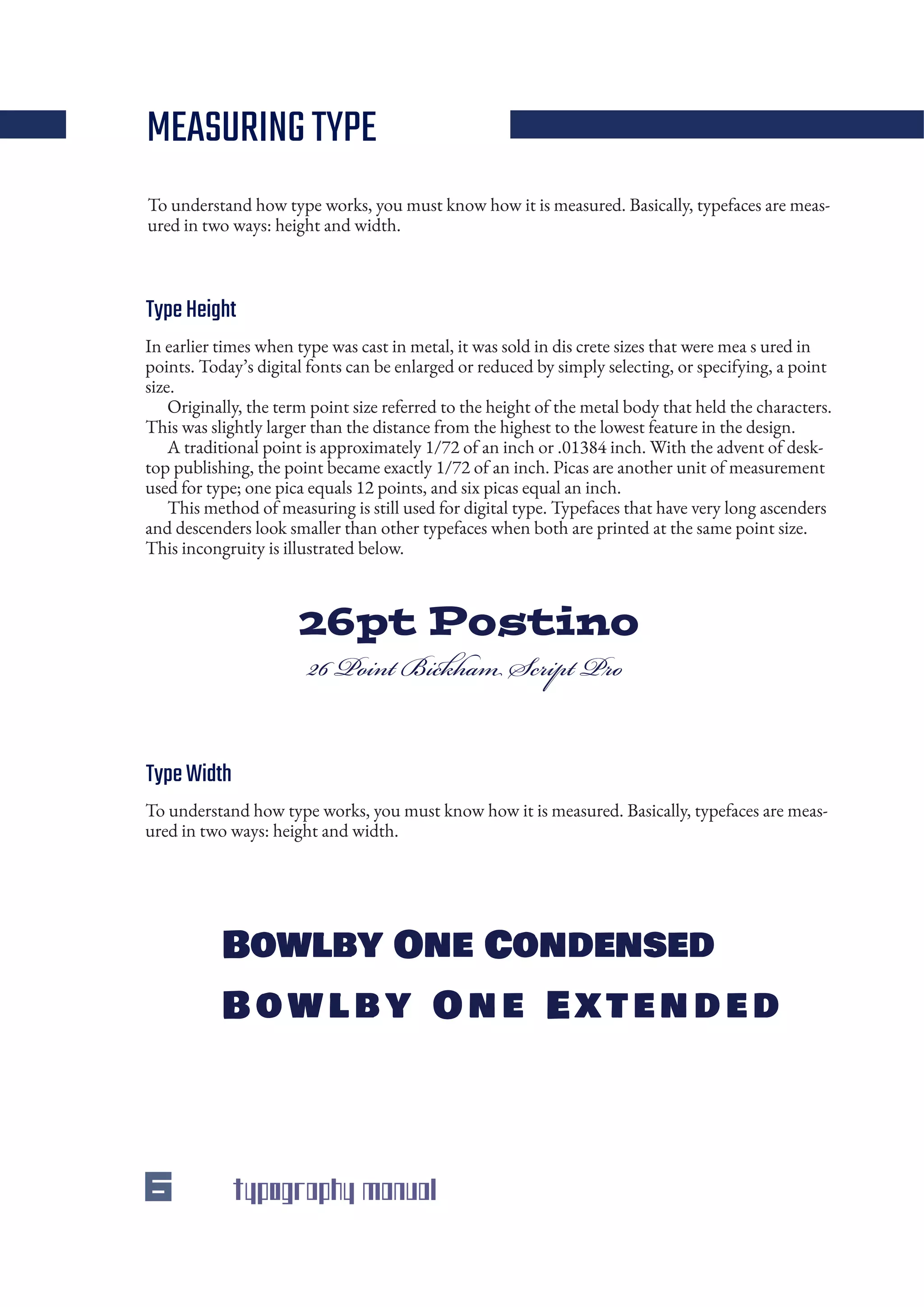 6 typography manual
In earlier times when type was cast in metal, it was sold in dis crete sizes that were mea s ured in
points. Today’s digital fonts can be enlarged or reduced by simply selecting, or specifying, a point
size.
Originally, the term point size referred to the height of the metal body that held the characters.
This was slightly larger than the distance from the highest to the lowest feature in the design.
A traditional point is approximately 1/72 of an inch or .01384 inch. With the advent of desk-
top publishing, the point became exactly 1/72 of an inch. Picas are another unit of measurement
used for type; one pica equals 12 points, and six picas equal an inch.
This method of measuring is still used for digital type. Typefaces that have very long ascenders
and descenders look smaller than other typefaces when both are printed at the same point size.
This incongruity is illustrated below.
To understand how type works, you must know how it is measured. Basically, typefaces are meas-
ured in two ways: height and width.
To understand how type works, you must know how it is measured. Basically, typefaces are meas-
ured in two ways: height and width.
Bowlby One Condensed
B owl by One Extended
26pt Postino
26 Point Bickham Script Pro
MEASURINGTYPE
TypeHeight
TypeWidth
 