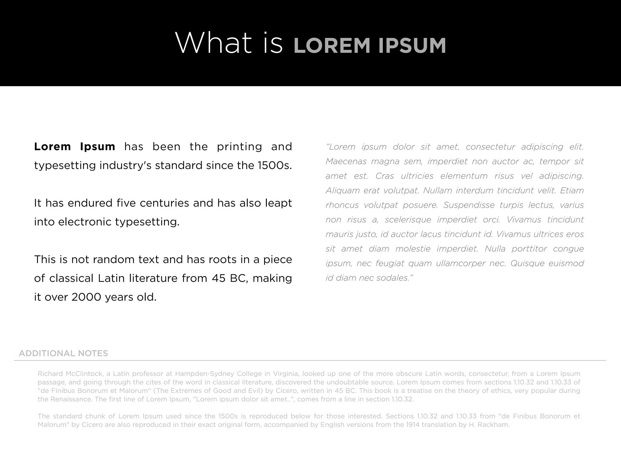 What is LOREM IPSUM
“Lorem ipsum dolor sit amet, consectetur adipiscing elit.
Maecenas magna sem, imperdiet non auctor ac, tempor sit
amet est. Cras ultricies elementum risus vel adipiscing.
Aliquam erat volutpat. Nullam interdum tincidunt velit. Etiam
rhoncus volutpat posuere. Suspendisse turpis lectus, varius
non risus a, scelerisque imperdiet orci. Vivamus tincidunt
mauris justo, id auctor lacus tincidunt id. Vivamus ultrices eros
sit amet diam molestie imperdiet. Nulla porttitor congue
ipsum, nec feugiat quam ullamcorper nec. Quisque euismod
id diam nec sodales.”
Lorem Ipsum has been the printing and
typesetting industry's standard since the 1500s.
It has endured ﬁve centuries and has also leapt
into electronic typesetting.
This is not random text and has roots in a piece
of classical Latin literature from 45 BC, making
it over 2000 years old.
Richard McClintock, a Latin professor at Hampden-Sydney College in Virginia, looked up one of the more obscure Latin words, consectetur, from a Lorem Ipsum
passage, and going through the cites of the word in classical literature, discovered the undoubtable source. Lorem Ipsum comes from sections 1.10.32 and 1.10.33 of
"de Finibus Bonorum et Malorum" (The Extremes of Good and Evil) by Cicero, written in 45 BC. This book is a treatise on the theory of ethics, very popular during
the Renaissance. The ﬁrst line of Lorem Ipsum, "Lorem ipsum dolor sit amet..", comes from a line in section 1.10.32.
The standard chunk of Lorem Ipsum used since the 1500s is reproduced below for those interested. Sections 1.10.32 and 1.10.33 from "de Finibus Bonorum et
Malorum" by Cicero are also reproduced in their exact original form, accompanied by English versions from the 1914 translation by H. Rackham.
ADDITIONAL NOTES
 