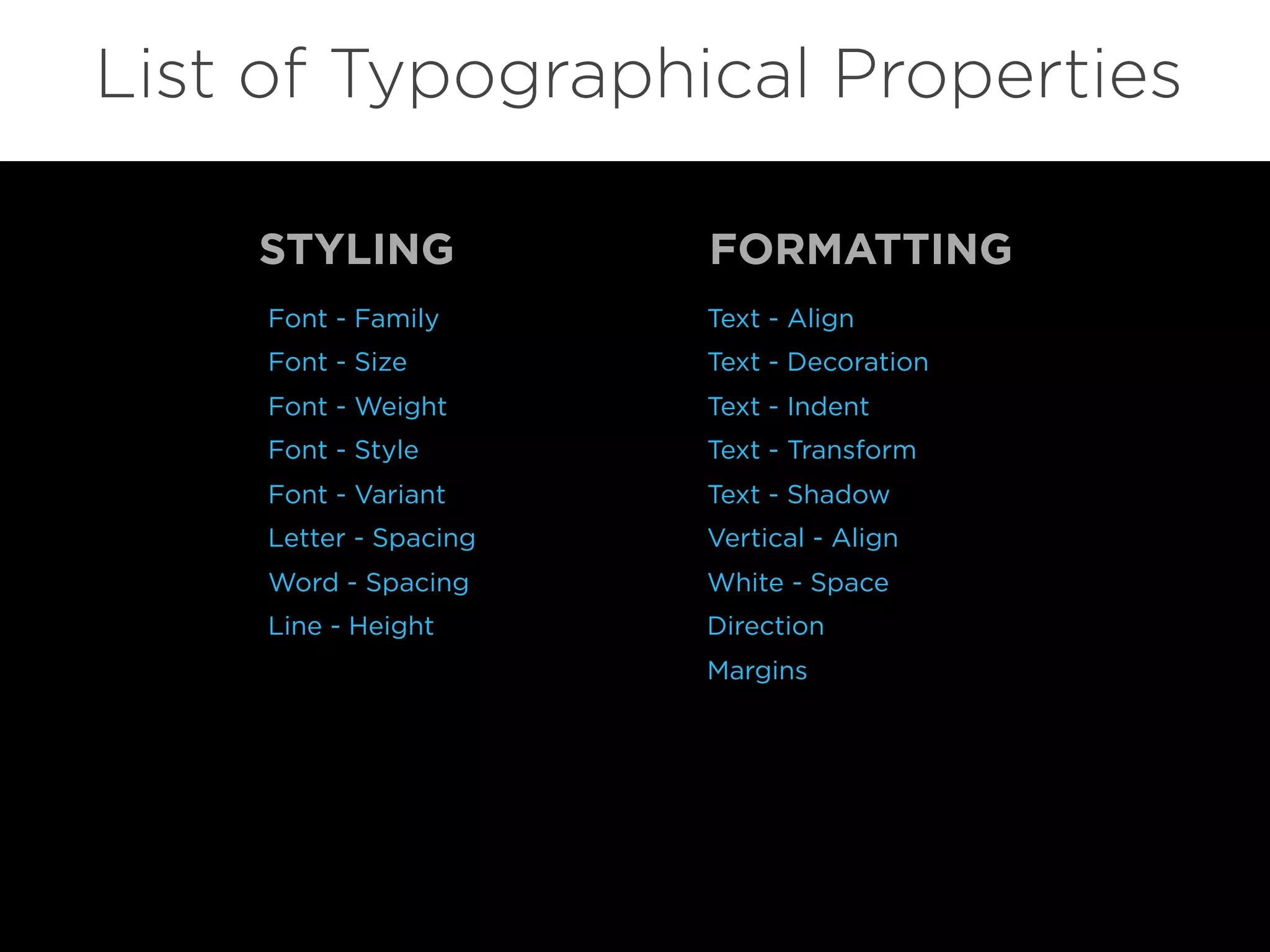 Font - Family
Font - Size
Font - Weight
Font - Style
Font - Variant
Letter - Spacing
Word - Spacing
Line - Height
List of Typographical Properties
Text - Align
Text - Decoration
Text - Indent
Text - Transform
Text - Shadow
Vertical - Align
White - Space
Direction
Margins
STYLING FORMATTING
 